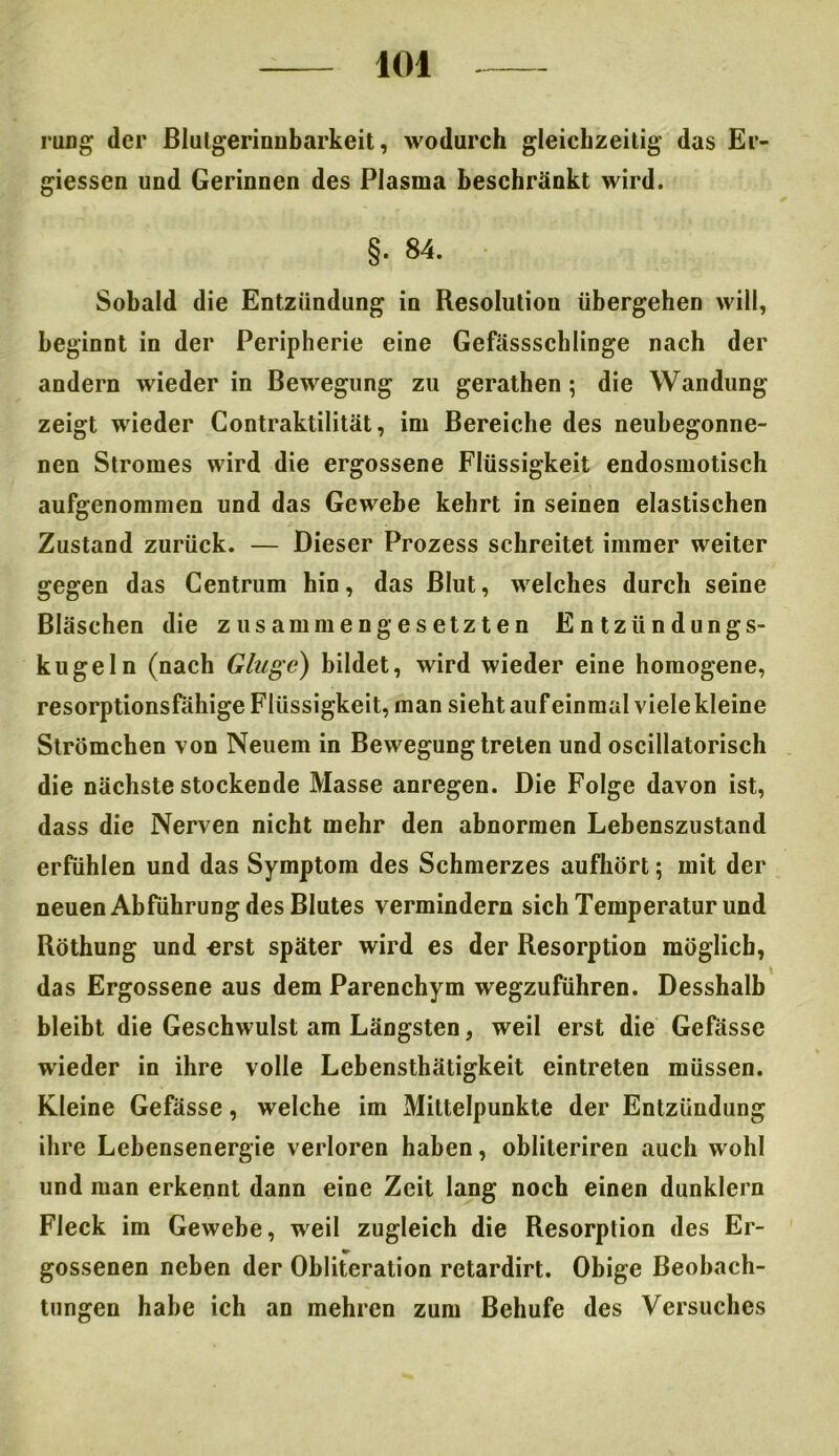rung der Blulgerinnbarkeit, wodurch gleichzeitig das Er- giessen und Gerinnen des Plasma beschränkt wird. §. 84. Sobald die Entzündung in Resolution übergehen will, beginnt in der Peripherie eine Gefässschlinge nach der andern wieder in Bewegung zu gerathen ; die Wandung zeigt wieder Contraktilität, im Bereiche des neubegonne- nen Stromes wird die ergossene Flüssigkeit endosmotisch aufgenommen und das Gewebe kehrt in seinen elastischen Zustand zurück. — Dieser Prozess schreitet immer weiter gegen das Centrum hin, das Blut, welches durch seine Bläschen die zusammengesetzten Entzündungs- kugeln (nach Ginge) bildet, wird wieder eine homogene, resorptionsfähige Flüssigkeit, inan sieht auf einmal viele kleine Strömchen von Neuem in Bewegung treten und oscillatorisch die nächste stockende Masse anregen. Die Folge davon ist, dass die Nerven nicht mehr den abnormen Lebenszustand erfühlen und das Symptom des Schmerzes aufhört; mit der neuen Abführung des Blutes vermindern sich Temperatur und Röthung und «rst später wird es der Resorption möglich, das Ergossene aus dem Parenchym wegzuführen. Desshalb bleibt die Geschwulst am Längsten, weil erst die Gefässe wieder in ihre volle Lebensthätigkeit eintreten müssen. Kleine Gefässe, welche im Mittelpunkte der Entzündung ihre Lebensenergie verloren haben, obliteriren auch wohl und man erkennt dann eine Zeit lang noch einen dunklern Fleck im Gewebe, weil zugleich die Resorption des Er- gossenen neben der Obliteration retardirt. Obige Beobach- tungen habe ich an mehren zum Behufe des Versuches