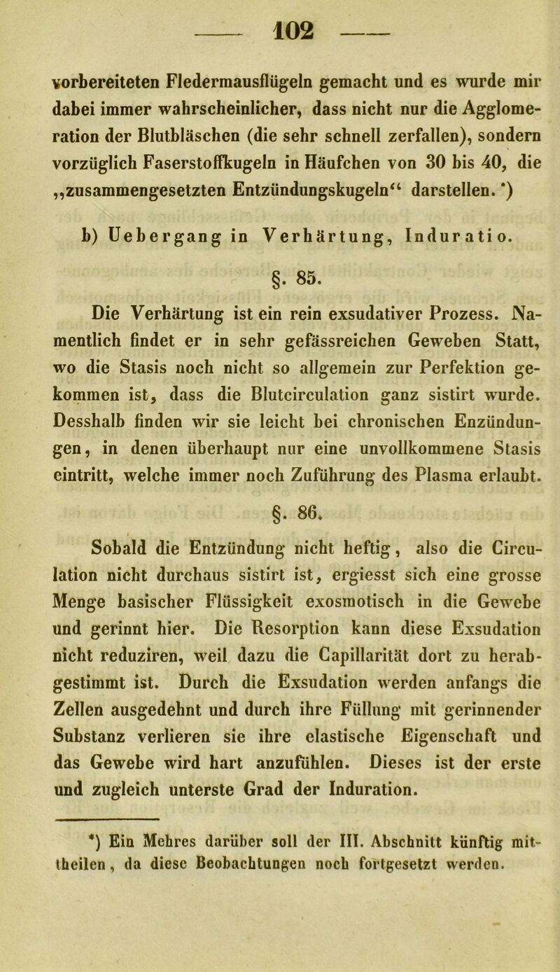 vorbereiteten Flederraausflügeln gemacht und es wurde mir dabei immer wahrscheinlicher, dass nicht nur die Agglome- ration der Blutbläschen (die sehr schnell zerfallen), sondern vorzüglich Faserstoffkugeln in Häufchen von 30 bis 40, die „zusammengesetzten Entzündungskugeln“ darstellen. *) h) Uebergang in Verhärtung, Induratio. §. 85. Die Verhärtung ist ein rein exsudativer Prozess. Na- mentlich findet er in sehr gefässreichen Geweben Statt, wo die Stasis noch nicht so allgemein zur Perfektion ge- kommen ist, dass die Blutcirculation ganz sistirt wurde. Desshalb finden wir sie leicht hei chronischen Enzündun- gen, in denen überhaupt nur eine unvollkommene Stasis eintritt, welche immer noch Zuführung des Plasma erlaubt. §. 86» Sobald die Entzündung nicht heftig, also die Circu- lation nicht durchaus sistirt ist, ergiesst sich eine grosse Menge basischer Flüssigkeit exosmotisch in die Gewebe und gerinnt hier. Die Resorption kann diese Exsudation nicht reduziren, weil dazu die Capillarität dort zu herab- gestimmt ist. Durch die Exsudation werden anfangs die Zellen ausgedehnt und durch ihre Füllung mit gerinnender Substanz verlieren sie ihre elastische Eigenschaft und das Gewebe wird hart anzufühlen. Dieses ist der erste und zugleich unterste Grad der Induration. *) Ein Mehres darüber soll der III. Abschnitt künftig mit- theilen, da diese Beobachtungen noch fortgesetzt werden.