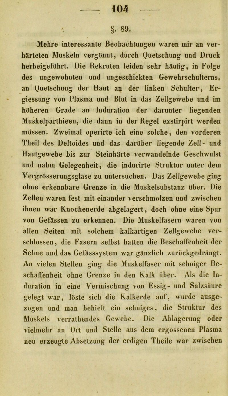 ' §. 89. Mehre interessante Beobachtungen waren mir an ver- härteten Muskeln vergönnt, durch Quetschung und Druck herbeigeführt. Die Rekruten leiden sehr häufig, in Folge des ungewohnten und ungeschickten Gewehrschulterns, an Quetschung der Haut an der linken Schulter, Er- giessung von Plasma und Blut in das Zellgewebe und im höheren Grade an Induration der darunter liegenden Muskelparthieen, die dann in der Regel exstirpirt werden müssen. Zweimal operirte ich eine solche, den vorderen Theil des Deltoides und das darüber liegende Zell - und Hautgewebe bis zur Steinhärte verwandelnde Geschwulst und nahm Gelegenheit, die indurirte Struktur unter dem Vergrösserungsglase zu untersuchen. Das Zellgewebe ging ohne erkennbare Grenze in die Muskelsubstanz über. Die Zellen waren fest mit einander verschmolzen und zwischen ihnen war Knochenerde abgelagert, doch ohne eine Spur von Gefässen zu erkennen. Die Muskelfasern waren von allen Seiten mit solchem kalkartigen Zellgewebe ver- schlossen, die Fasern selbst hatten die Beschaffenheit der Sehne und das Gefässsystem war gänzlich zurückgedrängt. An vielen Stellen ging die Muskelfaser mit sehniger Be- schaffenheit ohne Grenze in den Kalk über. Als die In- duration in eine Vermischung von Essig- und Salzsäure gelegt war, löste sich die Kalkerde auf, wurde ausge- zogen und man behielt ein sehniges, die Struktur des Muskels verrathendes Gewebe. Die Ablagerung oder vielmehr an Ort und Stelle aus dem ergossenen Plasma neu erzeugte Absetzung der erdigen Theile war zwischen