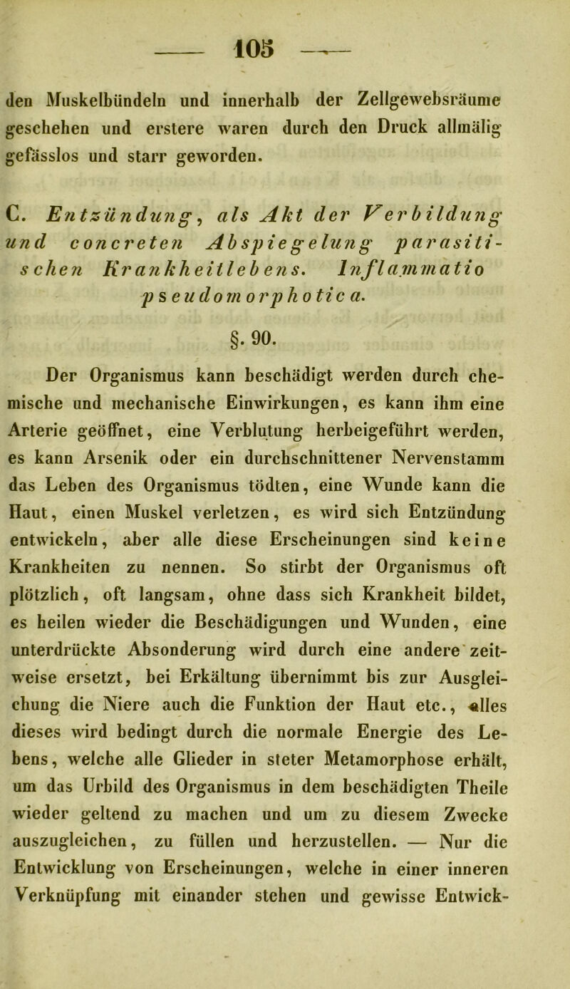 den Muskelbündeln und innerhalb der Zellgewebsräume geschehen und erstere waren durch den Druck allinälig gefässlos und starr geworden. C. Entzündujig, als Akt der V erbildung und concreten Ab spie g elun g parasiti- schen Krankheitleb ens. 1 nflammatio pseudorn orphotica. §. 90. Der Organismus kann beschädigt werden durch che- mische und mechanische Einwirkungen, es kann ihm eine Arterie geöffnet, eine Verblutung herbeigeführt werden, es kann Arsenik oder ein durchschnittener Nervenstamm das Leben des Organismus tödten, eine Wunde kann die Haut, einen Muskel verletzen, es wird sich Entzündung entwickeln, aber alle diese Erscheinungen sind keine Krankheiten zu nennen. So stirbt der Organismus oft plötzlich, oft langsam, ohne dass sich Krankheit bildet, es heilen wieder die Beschädigungen und Wunden, eine unterdrückte Absonderung wird durch eine andere zeit- weise ersetzt, bei Erkältung übernimmt bis zur Ausglei- chung die Niere auch die Funktion der Haut etc., «lies dieses wird bedingt durch die normale Energie des Le- bens, welche alle Glieder in sieter Metamorphose erhält, um das Urbild des Organismus in dem beschädigten Theile wieder geltend zu machen und um zu diesem Zwecke auszugleichen, zu füllen und herzustellen. — Nur die Entwicklung von Erscheinungen, welche in einer inneren Verknüpfung mit einander stehen und gewisse Entwick-