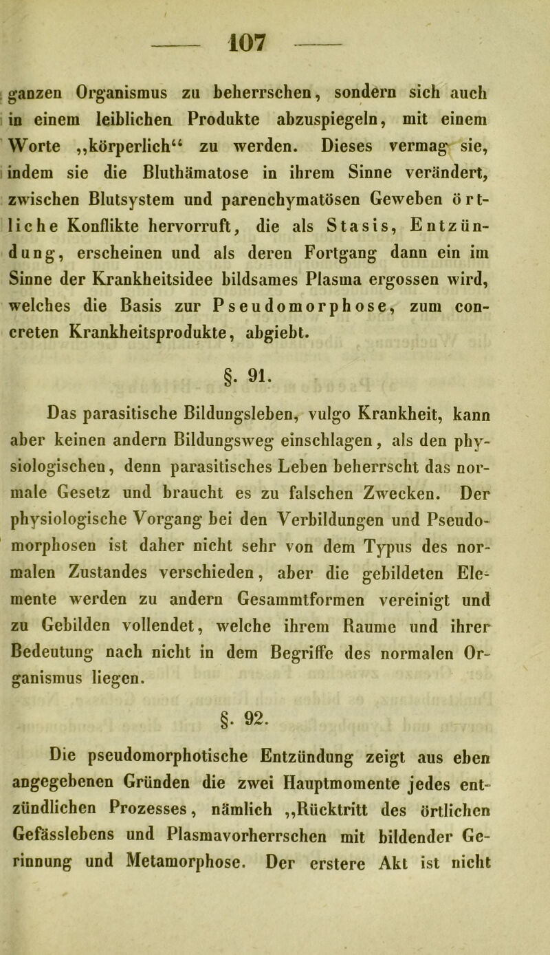 ganzen Organismus zu beherrschen, sondern sich auch in einem leiblichen Produkte abzuspiegeln, mit einem Worte „körperlich“ zu werden. Dieses vermag sie, indem sie die Bluthämatose in ihrem Sinne verändert, zwischen Blutsystem und parenchymatösen Geweben ört- liche Konflikte hervorruft, die als Stasis, Entzün- dung, erscheinen und als deren Fortgang dann ein im Sinne der Krankheitsidee bildsames Plasma ergossen wird, welches die Basis zur Pseudomorphose, zum con- creten Krankheitsprodukte, ahgiebt. §• 91. Das parasitische Bildungsleben, vulgo Krankheit, kann aber keinen andern Bildungsweg einschlagen, als den phy- siologischen , denn parasitisches Lehen beherrscht das nor- male Gesetz und braucht es zu falschen Zwecken. Der physiologische Vorgang bei den Verbildungen und Pseudo- morphosen ist daher nicht sehr von dem Typus des nor- malen Zustandes verschieden, aber die gebildeten Ele- mente werden zu andern Gesammtformen vereinigt und zu Gebilden vollendet, welche ihrem Raume und ihrer Bedeutung nach nicht in dem Begriffe des normalen Or- ganismus liegen. §. 92. Die pseudomorphotische Entzündung zeigt aus eben angegebenen Gründen die zwei Hauptmomente jedes ent- zündlichen Prozesses, nämlich „Rücktritt des örtlichen Gefasslebens und Plasmavorherrschen mit bildender Ge- rinnung und Metamorphose. Der erstere Akt ist nicht