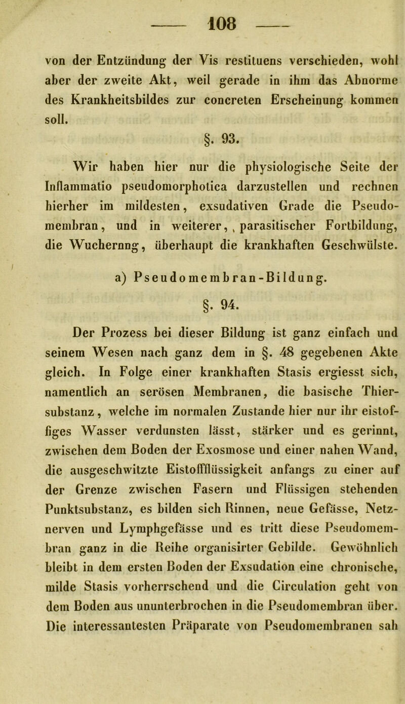 von der Entzündung der Vis restituens verschieden, wohl aber der zweite Akt, weil gerade in ihm das Abnorme des Krankheitsbildes zur concreten Erscheinung kommen soll. §. 93. Wir haben hier nur die physiologische Seite der Inflammatio pseudomorpholica darzustellen und rechnen hierher im mildesten, exsudativen Grade die Pseudo- membran, und in weiterer, k parasitischer Fortbildung, die Wuchernng, überhaupt die krankhaften Geschwülste. a) Pseudomembran-Bildung. §. 94. Der Pi •ozess bei dieser Bildung ist ganz einfach und seinem Wesen nach ganz dem in §. 48 gegebenen Akte gleich. In Folge einer krankhaften Stasis ergiesst sich, namentlich an serösen Membranen, die basische Thier- substanz , welche im normalen Zustande hier nur ihr eistof- figes Wasser verdunsten lässt, stärker und es gerinnt, zwischen dem Boden der Exosmose und einer nahen Wand, die ausgeschwitzte Eistolfllüssigkeit anfangs zu einer auf der Grenze zwischen Fasern und Flüssigen stehenden Punktsubstanz, es bilden sich Rinnen, neue Gefässe, Netz- nerven und Lymphgefässe und es tritt diese Pseudomem- bran ganz in die Reihe organisirter Gebilde. Gewöhnlich bleibt in dem ersten Boden der Exsudation eine chronische, milde Stasis vorherrschend und die Circulation geht von dem Boden aus ununterbrochen in die Pseudomembran über. Die interessantesten Präparate von Pseudomembranen sah