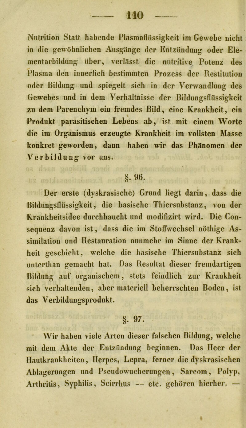 Nutrition Statt habende Plasmaflüssigkeit im Gewebe nicht in die gewöhnlichen Ausgänge der Entzündung oder Ele- mentarbildung über, verlässt die nutritive Potenz des Plasma den innerlich bestimmten Prozess der Restitution oder Bildung und spiegelt sich in der Verwandlung des Gewebes und in dem Verhältnisse der Bildungsflüssigkeit zu dem Parenchym ein fremdes Bild, eine Krankheit, ein Produkt parasitischen Lebens ab, ist mit einem Worte die im Organismus erzeugte Krankheit im vollsten Masse konkret geworden, dann haben wir das Phänomen der Verbildung vor uns. §. 96. Der erste (dyskrasische) Grund liegt darin, dass die Bildungsflüssigkeit, die basische Thiersubstanz, von der Krankheitsidee durchhaucht und modifizirt wird. Die Con- sequenz davon ist, dass die im Stoffwechsel nöthige As- similation und Restauration nunmehr im Sinne der Krank- heit geschieht, welche die basische Thiersubstanz sich unterthan gemacht hat. Das Resultat dieser fremdartigen Bildung auf organischem, stets feindlich zur Krankheit sich verhaltenden, aber materiell beherrschten Boden, ist das Verbildungsprodukt. §. 97. Wir haben viele Arten dieser falschen Bildung, welche mit dem Akte der Entzündung beginnen. Das Heer der Hautkrankheiten, Herpes, Lepra, ferner die dyskrasischen Ablagerungen und Pseudowucherungen, Sarcom, Polyp, Arthritis, Syphilis, Scirrhus — etc. gehören hierher. —