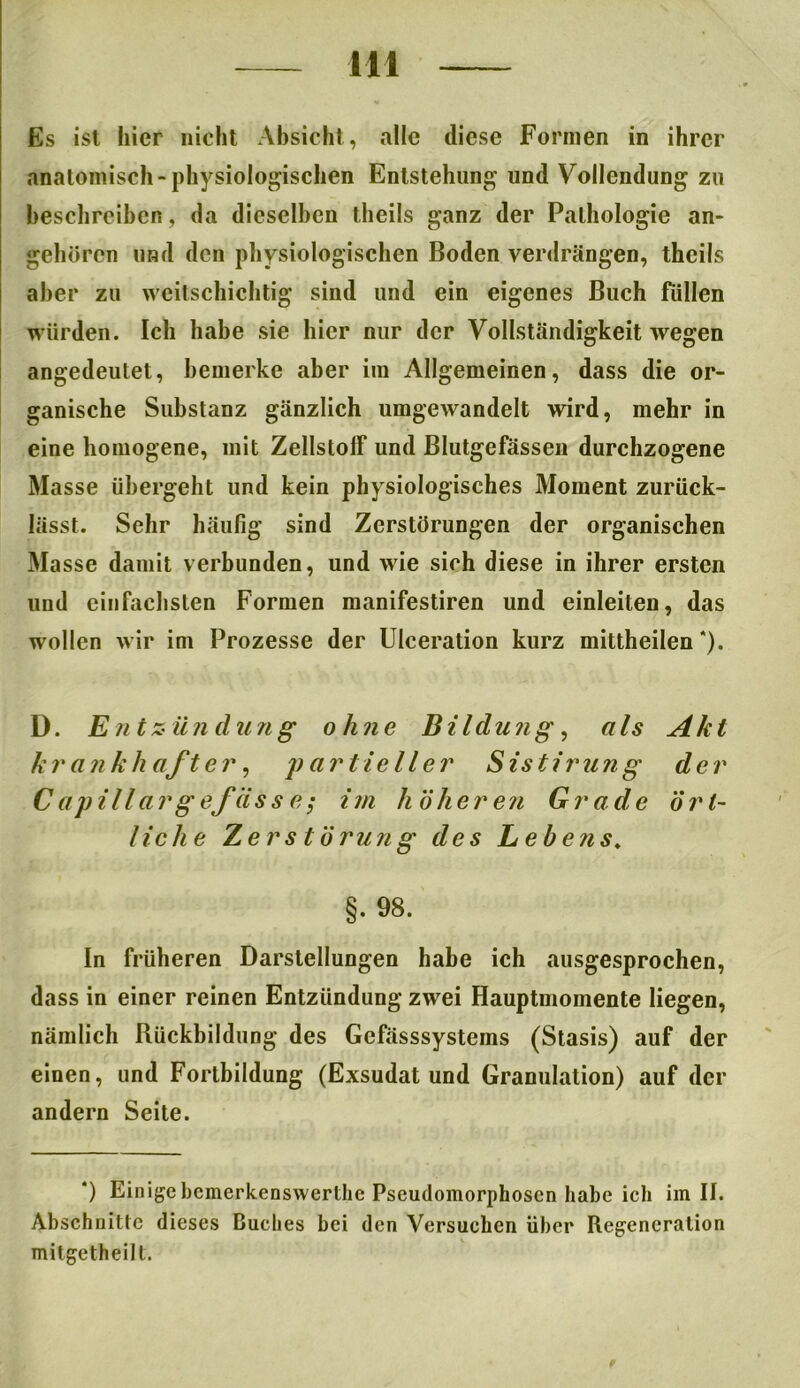 Es ist hier nicht Absicht, alle diese Formen in ihrer anatomisch-physiologischen Entstehung und Vollendung zu beschreiben, da dieselben theils ganz der Pathologie an- gehören und den physiologischen Boden verdrängen, theils aber zu weitschichtig sind und ein eigenes Buch füllen würden. Ich habe sie hier nur der Vollständigkeit wegen angedeutet, bemerke aber im Allgemeinen, dass die or- ganische Substanz gänzlich umgewandelt wird, mehr in eine homogene, mit ZellstofF und Blutgefässen durchzogene Masse übergeht und kein physiologisches Moment zurück- lässt. Sehr häufig sind Zerstörungen der organischen Masse damit verbunden, und wie sich diese in ihrer ersten und einfachsten Formen manifestiren und einleiten, das wollen wir im Prozesse der Ulceration kurz mittheilen*). D. Entzündung ohne Bildung, als Akt krankhafter, partieller Sistirung der C apillar g efiis s e; im höheren Grade ört- liche Zerstörung des Lebens, §. 98. In früheren Darstellungen habe ich ausgesprochen, dass in einer reinen Entzündung zwei Hauptmomente liegen, nämlich Rückbildung des Gcfässsystems (Stasis) auf der einen, und Fortbildung (Exsudat und Granulation) auf der andern Seite. *) Einigebemerkenswerthe Pseudomorphoscn habe ich im II. Abschnitte dieses Buches bei den Versuchen über Regeneration milgetheilt.