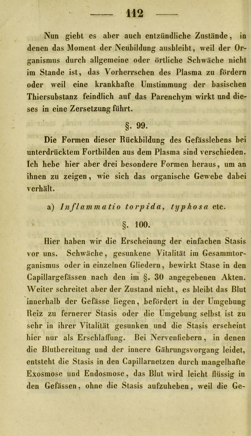 Nun giebt es aber auch entzündliche Zustände, in denen das Moment der Neubildung ausbleibt, weil der Or- ganismus durch allgemeine oder örtliche Schwäche nicht im Stande ist, das Vorherrschen des Plasma zu fördern oder weil eine krankhafte Umstimmung der basischen Thiersubstanz feindlich auf das Parenchym wirkt und die- ses in eine Zersetzung führt. §. 99. Die Formen dieser Rückbildung des Gefässlebens bei unterdrücktem Fortbilden aus dem Plasma sind verschieden. Ich hebe hier aber drei besondere Formen heraus, um an ihnen zu zeigen, wie sich das organische Gewebe dabei verhält. a) Inflammatio torpida, typhosa etc. §. 100. Hier haben wir die Erscheinung der einfachen Stasis vor uns. Schwäche, gesunkene Vitalität im Gesammtor- ganismus oder in einzelnen Gliedern, bewirkt Stase in den Capillargefässen nach den im §. 30 angegebenen Akten. Weiter schreitet aber der Zustand nicht, es bleibt das Blut innerhalb der Gefässe liegen, befördert in der Umgebung Reiz zu fernerer Stasis oder die Umgebung selbst ist zu sehr in ihrer Vitalität gesunken und die Stasis erscheint hier nur als Erschlaffung. Bei Nervenfiebern, in denen die Blutbereitung und der innere Gährungsvorgang leidet, entsteht die Stasis in den Capillarnetzen durch mangelhafte Exosmose und Endosmose, das Blut wird leicht flüssig in den Gefassen, ohne die Stasis aufzuheben, weil die Ge-