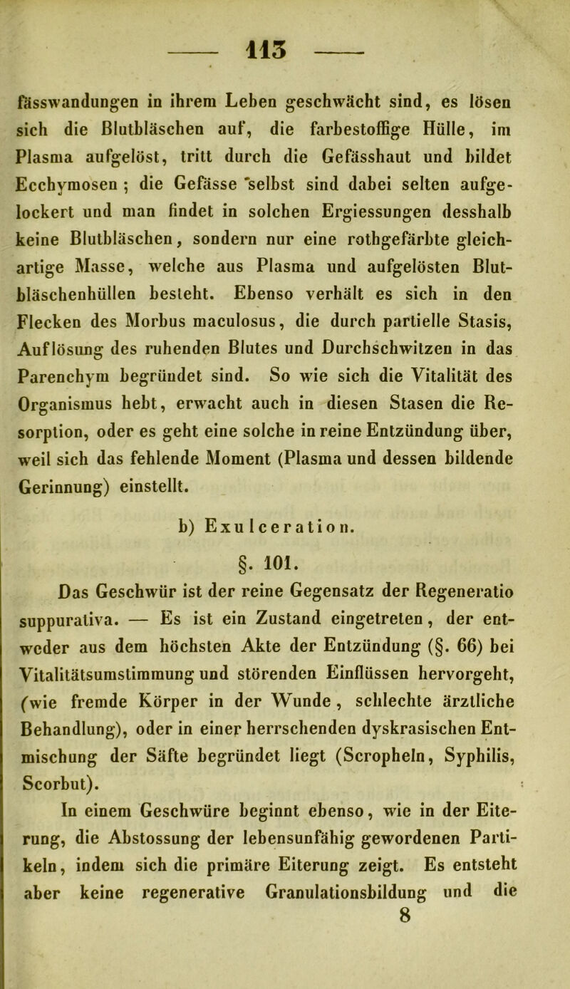 fässwandungen in ihrem Leben geschwächt sind, es lösen sich die Blutbläschen auf, die farbestoffige Hülle, im Plasma aufgelöst, tritt durch die Gefässhaut und bildet Ecchymosen ; die Gefässe 'selbst sind dabei selten aufge- lockert und man findet in solchen Ergiessungen desshalb keine Blutbläschen, sondern nur eine rothgefärbte gleich- artige Masse, welche aus Plasma und aufgelösten Blut- bläschenhüllen besieht. Ebenso verhält es sich in den Flecken des Morbus maculosus, die durch partielle Stasis, Auflösung des ruhenden Blutes und Durchschwitzen in das Parenchym begründet sind. So wie sich die Vitalität des Organismus hebt, erwacht auch in diesen Stasen die Re- sorption, oder es geht eine solche in reine Entzündung über, weil sich das fehlende Moment (Plasma und dessen bildende Gerinnung) einstellt. b) Exu I c e r a ti o n. §. 101. Das Geschwür ist der reine Gegensatz der Regeneratio suppurativa. — Es ist ein Zustand eingetrelen, der ent- weder aus dem höchsten Akte der Entzündung (§. 66) bei Vitalitätsumslimmung und störenden Einflüssen hervorgeht, (wie fremde Körper in der Wunde , schlechte ärztliche Behandlung), oder in einer herrschenden dyskrasischen Ent- mischung der Säfte begründet liegt (Scropheln, Syphilis, Scorbut). In einem Geschwüre beginnt ebenso, wie in der Eite- rung, die Abstossung der lebensunfähig gewordenen Parti- keln, indem sich die primäre Eiterung zeigt. Es entsteht aber keine regenerative Granulationsbildung und die 8