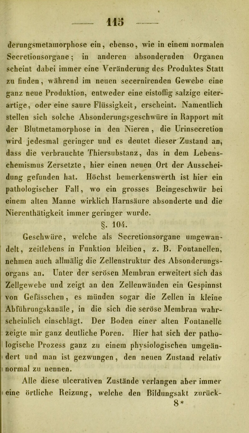 113 derungsmetamorphose ein, ebenso, wie in einem normalen Secretionsorgane; in anderen absondernden Organen scheint dabei immer eine Veränderung des Produktes Statt zu finden, während im neuen secernirenden Gewebe eine ganz neue Produktion, entweder eine eistoffig salzige eiter- artige, oder eine saure Flüssigkeit, erscheint. Namentlich stellen sich solche Absonderungsgeschwüre in Rapport mit der Blutmetamorphose in den Nieren , die Urinsecretion wird jedesmal geringer und es deutet dieser Zustand an, i dass die verbrauchte Thiersubstanz, das in dem Lebens- chemismus Zersetzte, hier einen neuen Ort der Ausschei- dung gefunden hat. Höchst hemerkenswerth ist hier ein pathologischer Fall, wo ein grosses Beingeschwür bei einem alten Manne wirklich Harnsäure absonderte und die Niercnthätigkeit immer geringer wurde. §. 104. Geschwüre, welche als Secretionsorgane umgewan- delt, zeitlebens in Funktion bleiben, z. B. Fontanellen, nehmen auch allmälig die Zellenstruktur des Absonderungs- organs an. Unter der serösen Membran erweitert sich das Zellgewebe und zeigt an den Zellenwänden ein Gespinnst von Gefässclien, es münden sogar die Zellen in kleine Abführungskanäle, in die sich die seröse Membran wahr- scheinlich einschlägt. Der Boden einer alten Fontanelle zeigte mir ganz deutliche Poren. Hier hat sich der patho- logische Prozess ganz zu einem physiologischen umgeän- dert und man ist gezwungen, den neuen Zustand relativ normal zu nennen. Alle diese ulcerativen Zustände verlangen aber immer eine örtliche Reizung, welche den Bildungsakt zurück- 8*