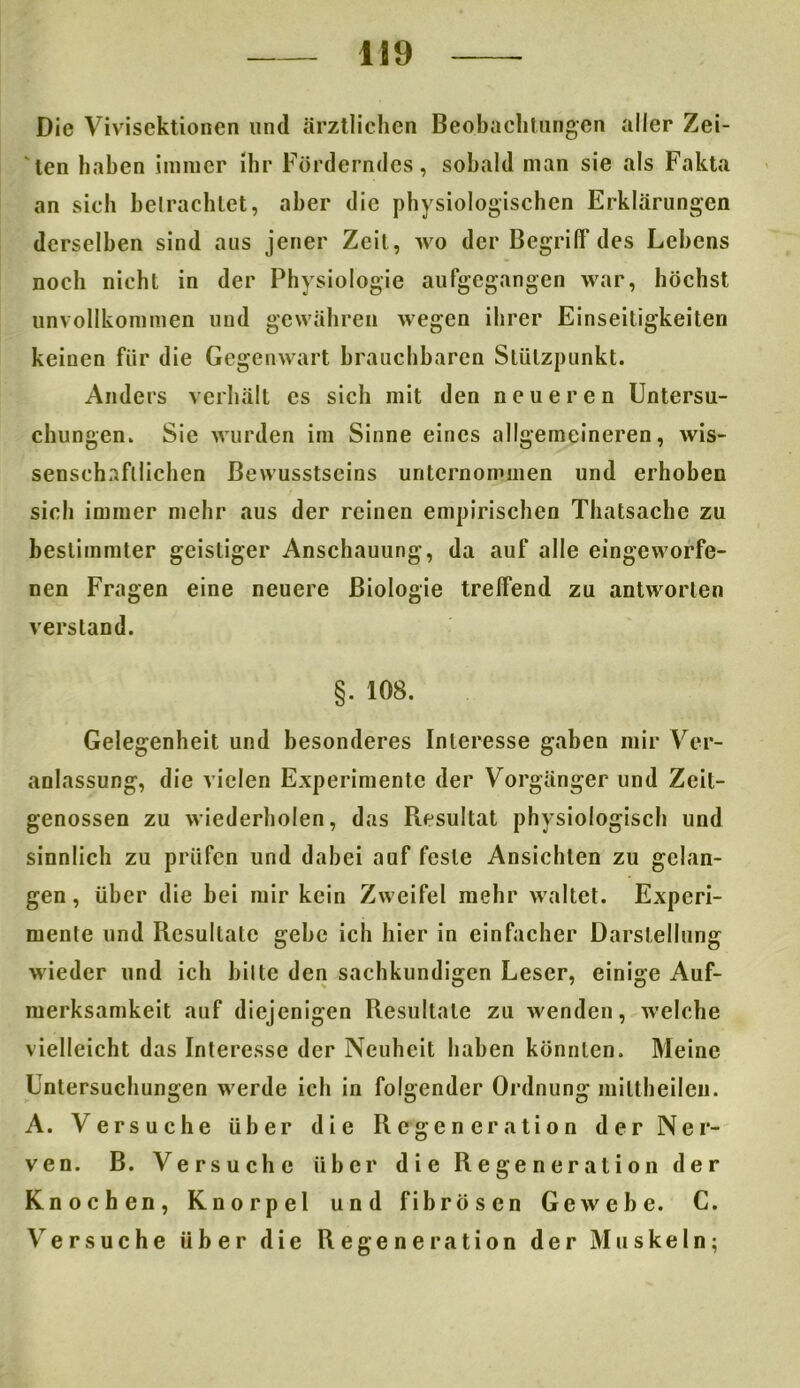 Die Vivisektionen und ärztlichen Beobachtungen aller Zei- ten haben immer ihr Förderndes, sobald man sie als Fakta an sich betrachtet, aber die physiologischen Erklärungen derselben sind aus jener Zeit, wo der Begriff des Lebens noch nicht in der Physiologie aufgegangen war, höchst unvollkommen und gewähren wegen ihrer Einseitigkeiten keinen für die Gegenwart brauchbaren Stützpunkt. Anders verhält cs sich mit den neueren Untersu- chungen. Sie wurden im Sinne eines allgemeineren, wis- senschaftlichen Bewusstseins unternommen und erhoben sich immer mehr aus der reinen empirischen Thatsache zu bestimmter geistiger Anschauung, da auf alle eingeworfe- nen Fragen eine neuere Biologie treffend zu antworten verstand. §. 108. Gelegenheit und besonderes Interesse gaben mir Ver- anlassung, die vielen Experimente der Vorgänger und Zeit- genossen zu wiederholen, das Resultat physiologisch und sinnlich zu prüfen und dabei auf feste Ansichten zu gelan- gen, über die bei mir kein Zweifel mehr waltet. Experi- mente und Resultate gehe ich hier in einfacher Darstellung wieder und ich bitte den sachkundigen Leser, einige Auf- merksamkeit auf diejenigen Resultate zu wenden, welche vielleicht das Interesse der Neuheit haben könnten. Meine Untersuchungen werde ich in folgender Ordnung miltheilen. A. Versuche über die Regeneration der Ner- ven. B. Versuche über die Regeneration der Knochen, Knorpel und fibrösen Gewebe. C. V er suche über die Regeneration der Muskeln;