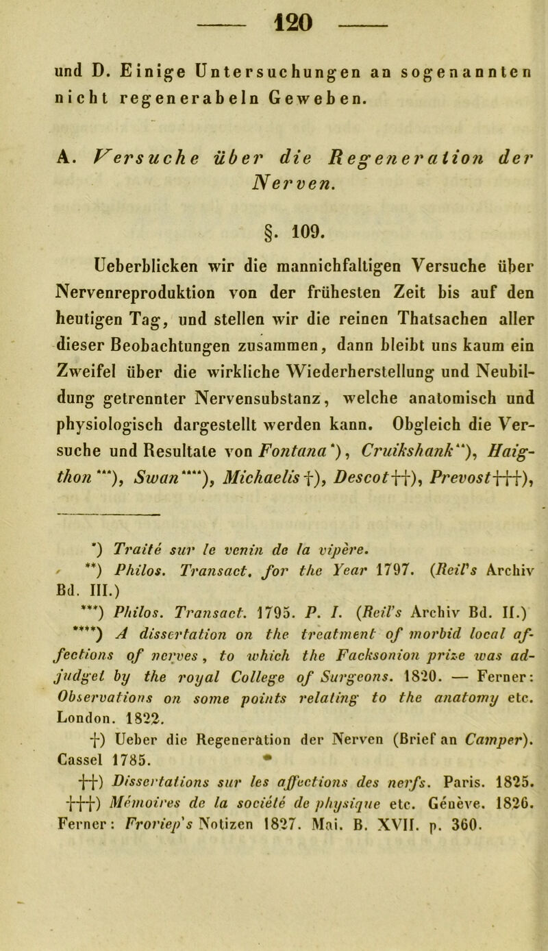 und D. Einige Untersuchungen an sogenannten nicht regenerabeln Geweben. A. Versuche über die Regeneration der Nerven. §. 109. Ueberblicken wir die raannichfaltigen Versuche über Nervenreproduktion von der frühesten Zeit bis auf den heutigen Tag, und stellen wir die reinen Thatsachen aller dieser Beobachtungen zusammen, dann bleibt uns kaum ein Zweifel über die wirkliche Wiederherstellung und Neubil- dung getrennter Nervensubstanz, welche anatomisch und physiologisch dargestellt werden kann. Obgleich die Ver- suche und Resultate von Fontana* **) ***) ****)), Cruikshank“), Haig- thon *“), Swan““), Michaelis f), DescotW), PrevostWf), ') Tratte sur le venia de la vipere. **) Philos. Transact, for thc Year 1797. (RciCs Archiv Bd. III.) ***) P/iilos. Transact. 1795. P. I. (Reil’s Archiv Bd. II.) ****) A dissertation on thc treatment of morbid local af~ fections of ncrves, to which the Facksonion prize was ad- judgel by the royal College of Surgeons. 1820. — Ferner: Observafions on some points relating to the anatomy etc. London. 1822. -J-) Ueber die Regeneration der Nerven (Brief an Camper). Cassel 1785. • ■HO Disscrtations sur les affections des nerfs. Paris. 1825. *H”i*) Memoires de la sociele de physique etc. Geneve. 1826. Ferner: Froriep's Notizen 1827. Mai. B. XVII. p. 360.
