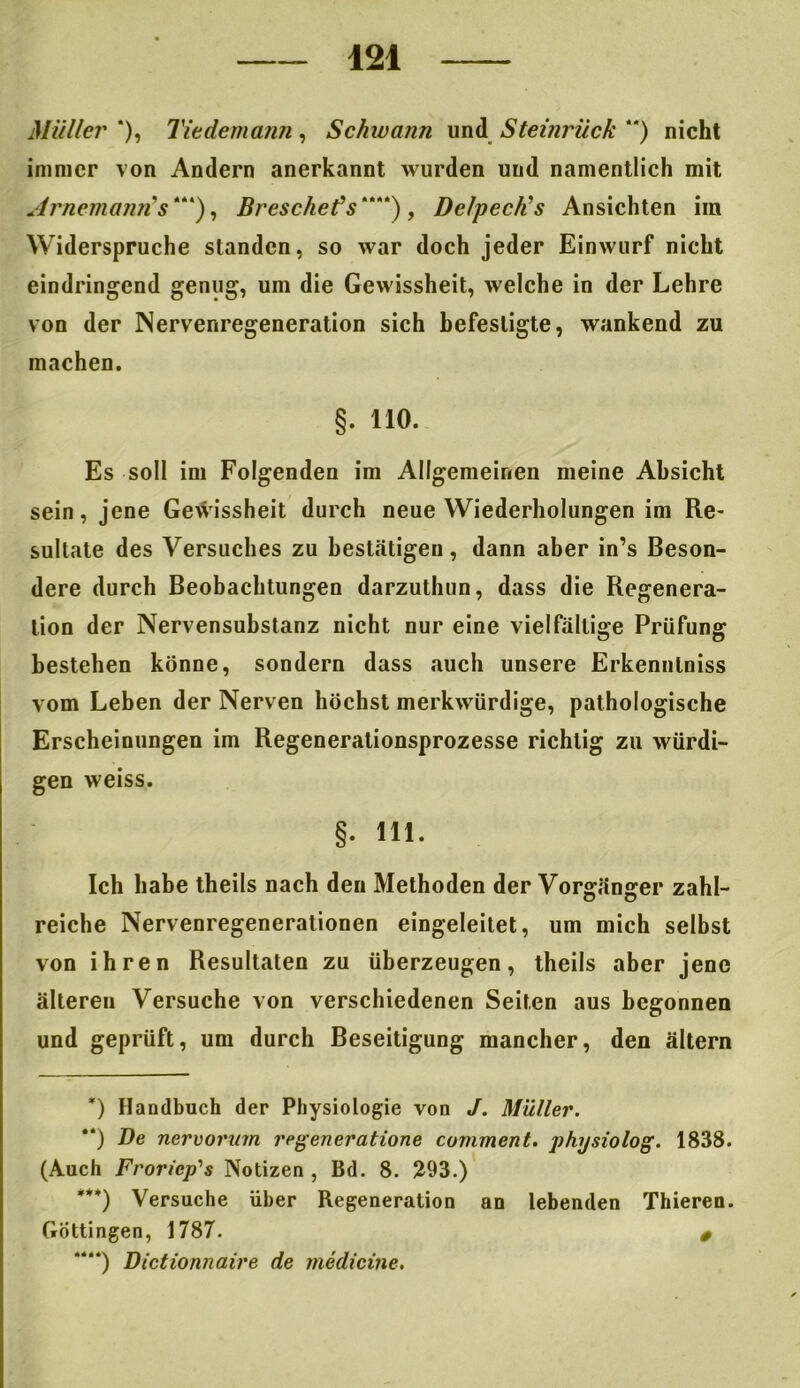 Müller '), Tie de mann , Schwann und Steinrück ) nicht immer von Andern anerkannt wurden und namentlich mit Arnemann's* * ***)“), Bresche? s““) , DelpecJis Ansichten im Widerspruche standen, so war doch jeder Einwurf nicht eindringend genug, uin die Gewissheit, welche in der Lehre von der Nervenregeneration sich befestigte, wankend zu machen. §. 110. Es soll im Folgenden im Allgemeinen meine Absicht sein, jene Gewissheit durch neue Wiederholungen im Re- sultate des Versuches zu bestätigen, dann aber in’s Beson- dere durch Beobachtungen darzuthun, dass die Regenera- tion der Nervensubstanz nicht nur eine vielfältige Prüfung bestehen könne, sondern dass auch unsere Erkenntniss vom Leben der Nerven höchst merkwürdige, pathologische Erscheinungen im Regenerationsprozesse richtig zu würdi- gen weiss. §. 111. Ich habe theils nach den Methoden der Vorgänger zahl- reiche Nervenregenerationen eingeleitet, um mich selbst von ihren Resultaten zu überzeugen, theils aber jene älteren Versuche von verschiedenen Seiten aus begonnen und geprüft, um durch Beseitigung mancher, den ältern *) Handbuch der Physiologie von J. Müller. “) De nervornm regeneratione comment. physiolog. 1838. (Auch Froricp's Notizen, Bd. 8. 293.) ***) Versuche über Regeneration an lebenden Thieren. Göttingen, 1787. 0 ““) Dictionnaire de medicine.