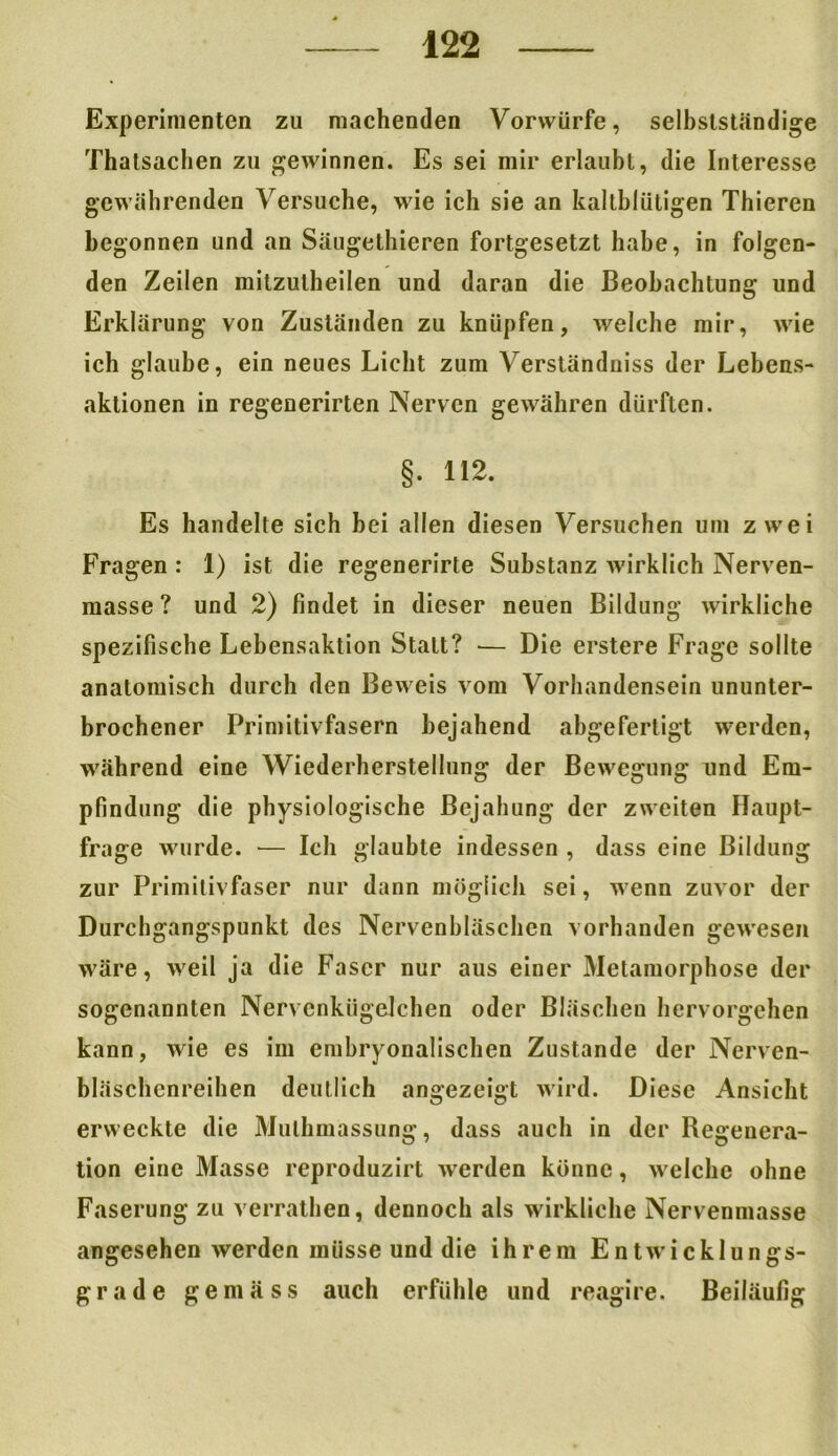 Experimenten zu machenden Vorwürfe, selbstständige Thatsachen zu gewinnen. Es sei mir erlaubt, die Interesse gewährenden Versuche, wie ich sie an kaltblütigen Thieren begonnen und an Säugethieren fortgesetzt habe, in folgen- den Zeilen mitzutheilen und daran die Beobachtung und Erklärung von Zuständen zu knüpfen, welche mir, wie ich glaube, ein neues Licht zum Verständuiss der Lebens- aktionen in regenerirten Nerven gewähren dürften. §. 112. Es handelte sich bei allen diesen Versuchen um zwei Fragen : 1) ist die regenerirte Substanz wirklich Nerven- masse ? und 2) findet in dieser neuen Bildung wirkliche spezifische Lebensaktion Statt? — Die erstere Frage sollte anatomisch durch den Beweis vom Vorhandensein ununter- brochener Primitivfasern bejahend abgefertigt werden, während eine Wiederherstellung der Bewegung und Em- pfindung die physiologische Bejahung der zweiten Haupt- frage wurde. — Ich glaubte indessen , dass eine Bildung zur Primitivfaser nur dann möglich sei, wenn zuvor der Durchgangspunkt des Nervenhläschen vorhanden gewesen wäre, weil ja die Faser nur aus einer Metamorphose der sogenannten Nervenkügelchen oder Bläschen hervorgehen kann, wie es im embryonalischen Zustande der Nerven- bläschenreihen deutlich angezeigt wird. Diese Ansicht erweckte die Mulhmassung, dass auch in der Degenera- tion eine Masse reproduzirt werden könne, welche ohne Faserung zu verrathen, dennoch als wirkliche Nervenmasse angesehen werden müsse und die ihrem Entwicklungs- grade gemäss auch erfühle und reagire. Beiläufig