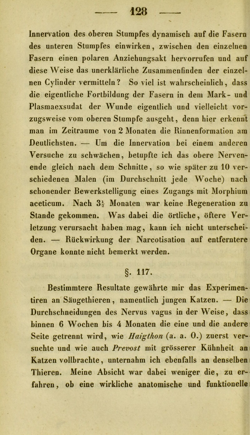 Innervation des oberen Stumpfes dynamisch auf die Fasern des unteren Stumpfes einwirken, zwischen den einzelnen Fasern einen polaren Anziehungsakt hervorrufen und auf diese Weise das unerklärliche Zusammenfinden der einzel- nen Cylinder vermitteln? So viel ist wahrscheinlich, dass die eigentliche Fortbildung der Fasern in dem Mark- und Plasmaexsudat der Wunde eigentlich und vielleicht vor- zugsweise vom oberen Stumpfe ausgeht, denn hier erkennt man im Zeiträume von 2 Monaten die Rinnenformation am Deutlichsten. — Um die Innervation bei einem anderen Versuche zu schwächen, betupfte ich das obere Nerven- ende gleich nach dem Schnitte, so wie später zu 10 ver- schiedenen Malen (im Durchschnitt jede Woche) nach schonender Bewerkstelligung eines Zugangs mit Morphium aceticum. Nach 3i Monaten war keine Regeneration zu Stande gekommen. Was dabei die örtliche, öftere Ver- letzung verursacht haben mag, kann ich nicht unterschei- den. — Rückwirkung der Narcotisation auf entferntere Organe konnte nicht bemerkt werden. §. 117. Bestimmtere Resultate gewährte mir das Experimen- tiren an Säugethieren, namentlich jungen Katzen. — Die Durchschneidungen des Nervus vagus in der Weise, dass binnen 6 Wochen bis 4 Monaten die eine und die andere Seite getrennt wird, wie Haigthon (a. a. 0.) zuerst ver- suchte und wie auch Prevost mit grösserer Kühnheit an Katzen vollbrachte, unternahm ich ebenfalls an denselben Thieren. Meine Absicht war dabei weniger die, zu er- fahren , ob eine wirkliche anatomische und funktioneile
