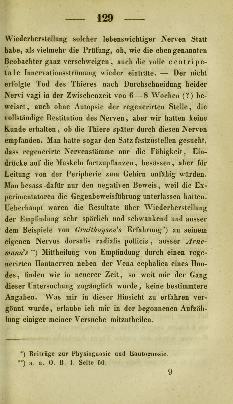 Wiederherstellung' solcher lebenswichtiger Nerven Statt habe, als vielmehr die Prüfung, ob, wie die eben genannten Beobachter ganz verschweigen, auch die volle centripe- tale Innervationsströmung wieder einträte. — Der nicht erfolgte Tod des Thieres nach Durchschneidung beider Nervi vagi in der Zwischenzeit von 6 — 8 Wochen (?) be- weiset, auch ohne Autopsie der regenerirten Stelle, die vollständige Restitution des Nerven, aber wir hatten keine Kunde erhalten, ob die Thiere später durch diesen Nerven empfanden. Man hatte sogar den Satz festzustellen gesucht, dass regenerirte Nervenstämme nur die Fähigkeit, Ein- drücke auf die Muskeln fortzupflanzen, besässen, aber für Leitung von der Peripherie zum Gehirn unfähig würden. Man besass dafür nur den negativen Beweis, weil die Ex- perimentatoren die Gegenbeweisführung unterlassen hatten. Ueberhaupt waren die Resultate über Wiederherstellung der Empfindung sehr spärlich und schwankend und ausser dem Beispiele von Gruithuyserfs Erfahrung* **)) an seinem eigenen Nervus dorsalis radialis pollicis, ausser Arne- mann! s “) Mittheilung von Empfindung durch einen rege- nerirten Hautnerven neben der Vena cephalica eines Hun- des, finden wir in neuerer Zeit, so weit mir der Gang dieser Untersuchung zugänglich wurde, keine bestimmtere Angaben. Was mir in dieser Hinsicht zu erfahren ver- gönnt wurde, erlaube ich mir in der begonnenen Aufzäh- lung einiger meiner Versuche mitzutheilen. *) Beiträge zur Physiognosie und Eautognosie. **) a. a. 0. B, I. Seite 60. 9