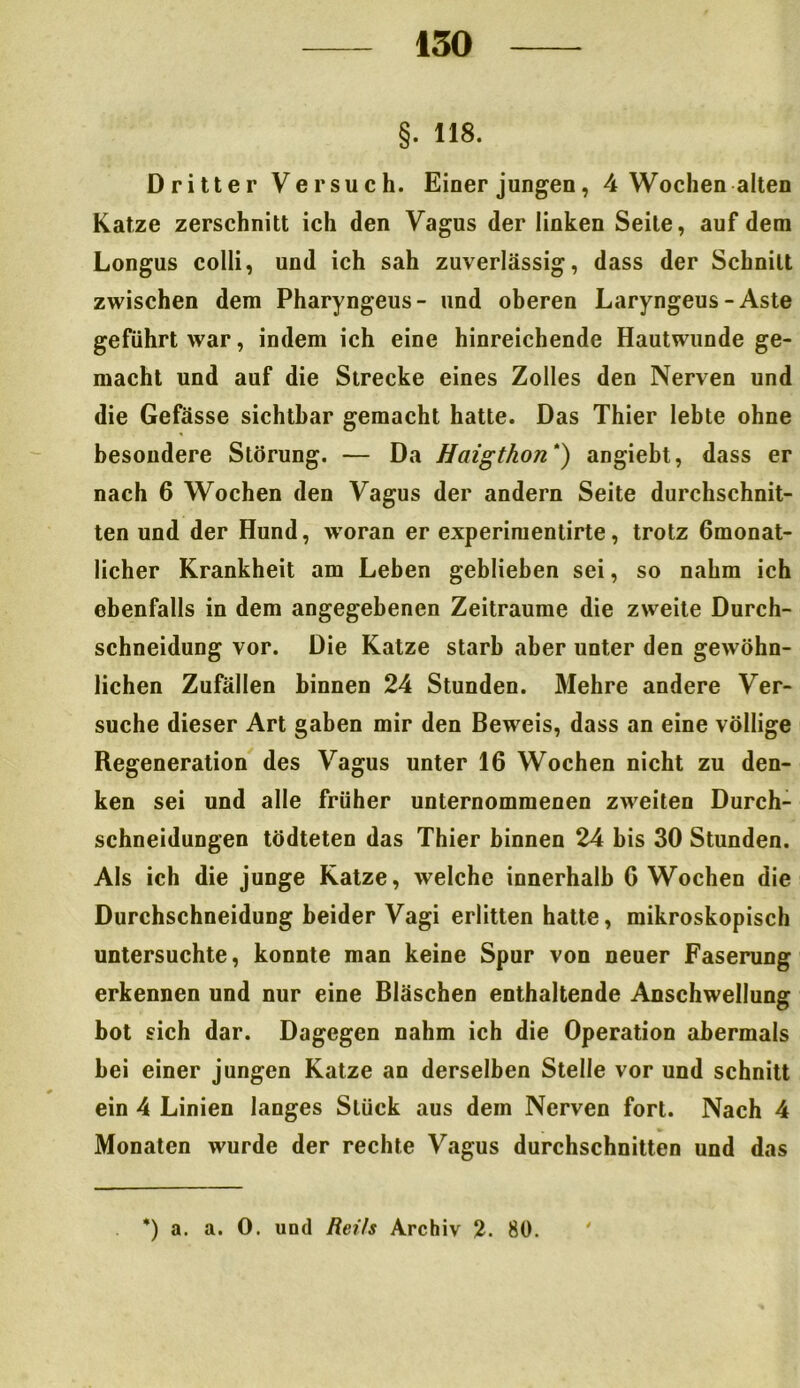§. 118. Dritter Versuch. Einer jungen, 4 Wochen alten Katze zerschnitt ich den Vagus der linken Seile, auf dem Longus colli, und ich sah zuverlässig, dass der Schnitt zwischen dem Pharyngeus- und oberen Laryngeus - Aste geführt war, indem ich eine hinreichende Hautwunde ge- macht und auf die Strecke eines Zolles den Nerven und die Gefässe sichtbar gemacht hatte. Das Thier lebte ohne besondere Störung. — Da Haigthon *) angiebt, dass er nach 6 Wochen den Vagus der andern Seite durchschnit- ten und der Hund, woran er experimentirte, trotz ömonat- licher Krankheit am Leben geblieben sei, so nahm ich ebenfalls in dem angegebenen Zeiträume die zweite Durch- schneidung vor. Die Katze starb aber unter den gewöhn- lichen Zufällen binnen 24 Stunden. Mehre andere Ver- suche dieser Art gaben mir den Beweis, dass an eine völlige Regeneration des Vagus unter 16 Wochen nicht zu den- ken sei und alle früher unternommenen zweiten Durch- schneidungen tödteten das Thier binnen 24 bis 30 Stunden. Als ich die junge Ratze, welche innerhalb G Wochen die Durchschneidung beider Vagi erlitten hatte, mikroskopisch untersuchte, konnte man keine Spur von neuer Faserung erkennen und nur eine Bläschen enthaltende Anschwellung bot sich dar. Dagegen nahm ich die Operation abermals bei einer jungen Katze an derselben Stelle vor und schnitt ein 4 Linien langes Stück aus dem Nerven fort. Nach 4 Monaten wurde der rechte Vagus durchschnitten und das *) a. a. 0. und Reils Archiv 2. 80.