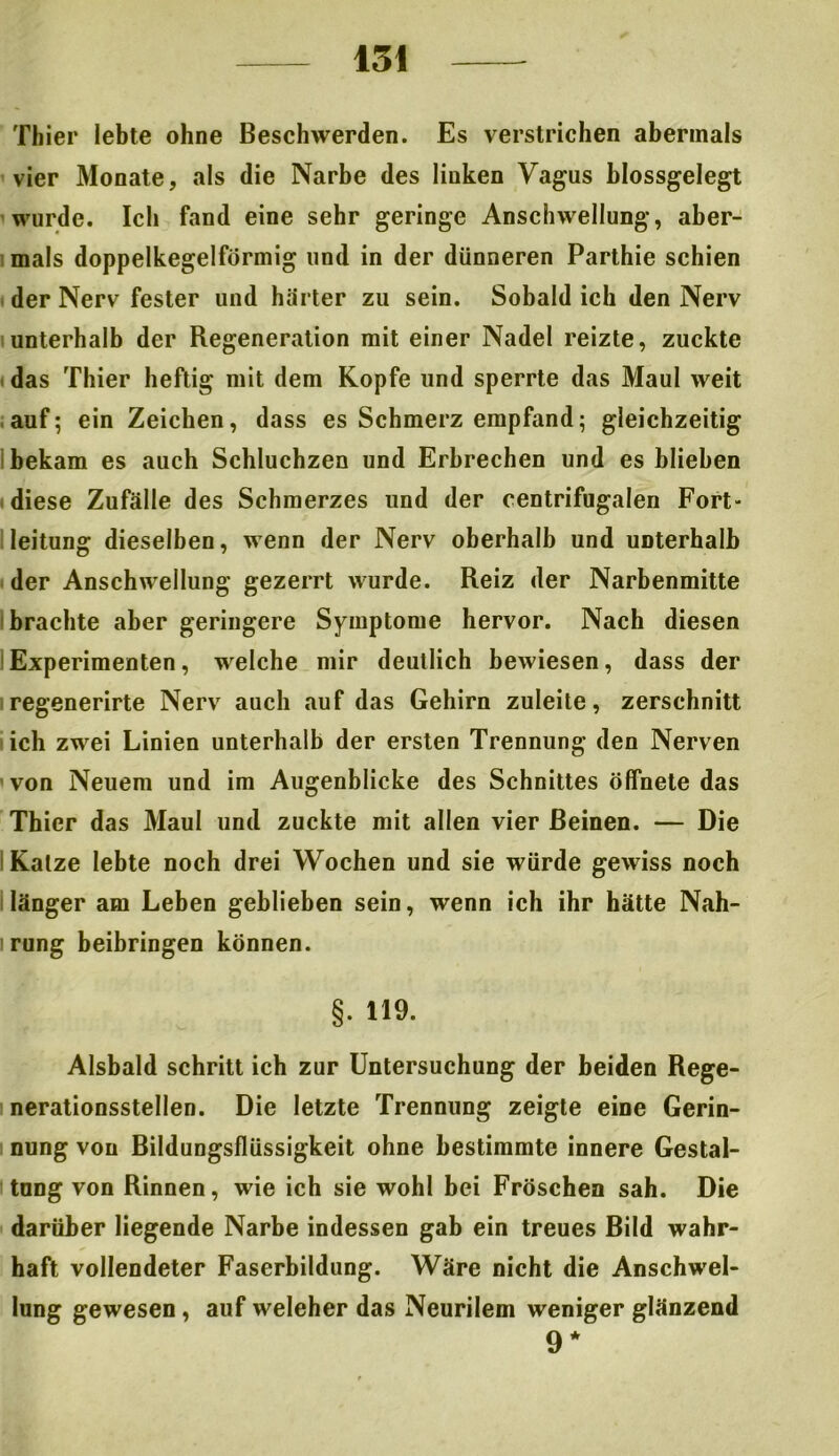 Thier lebte ohne Beschwerden. Es verstrichen abermals vier Monate, als die Narbe des linken Vagus blossgelegt wurde. Ich fand eine sehr geringe Anschwellung, aber- mals doppelkegelförmig und in der dünneren Parthie schien der Nerv fester und härter zu sein. Sobald ich den Nerv unterhalb der Regeneration mit einer Nadel reizte, zuckte das Thier heftig mit dem Kopfe und sperrte das Maul weit auf; ein Zeichen, dass es Schmerz empfand; gleichzeitig bekam es auch Schluchzen und Erbrechen und es blieben diese Zufälle des Schmerzes und der centrifugalen Fort- leitung dieselben, wenn der Nerv oberhalb und unterhalb der Anschwellung gezerrt wurde. Reiz der Narbenmitte brachte aber geringere Symptome hervor. Nach diesen Experimenten, welche mir deutlich bewiesen, dass der regenerirte Nerv auch auf das Gehirn zuleite, zerschnitt ich zwei Linien unterhalb der ersten Trennung den Nerven von Neuem und im Augenblicke des Schnittes öffnete das Thier das Maul und zuckte mit allen vier Beinen. — Die i Katze lebte noch drei Wochen und sie würde gewiss noch länger am Leben gehlieben sein, wenn ich ihr hätte Nah- rung beibringen können. §. 119. Alsbald schritt ich zur Untersuchung der beiden Rege- nerationsstellen. Die letzte Trennung zeigte eine Gerin- nung von Bildungsflüssigkeit ohne bestimmte innere Gestal- tung von Rinnen, wie ich sie wohl bei Fröschen sah. Die darüber liegende Narbe indessen gab ein treues Bild wahr- haft vollendeter Faserbildung. Wäre nicht die Anschwel- lung gewesen, auf weleher das Neurilem weniger glänzend 9*