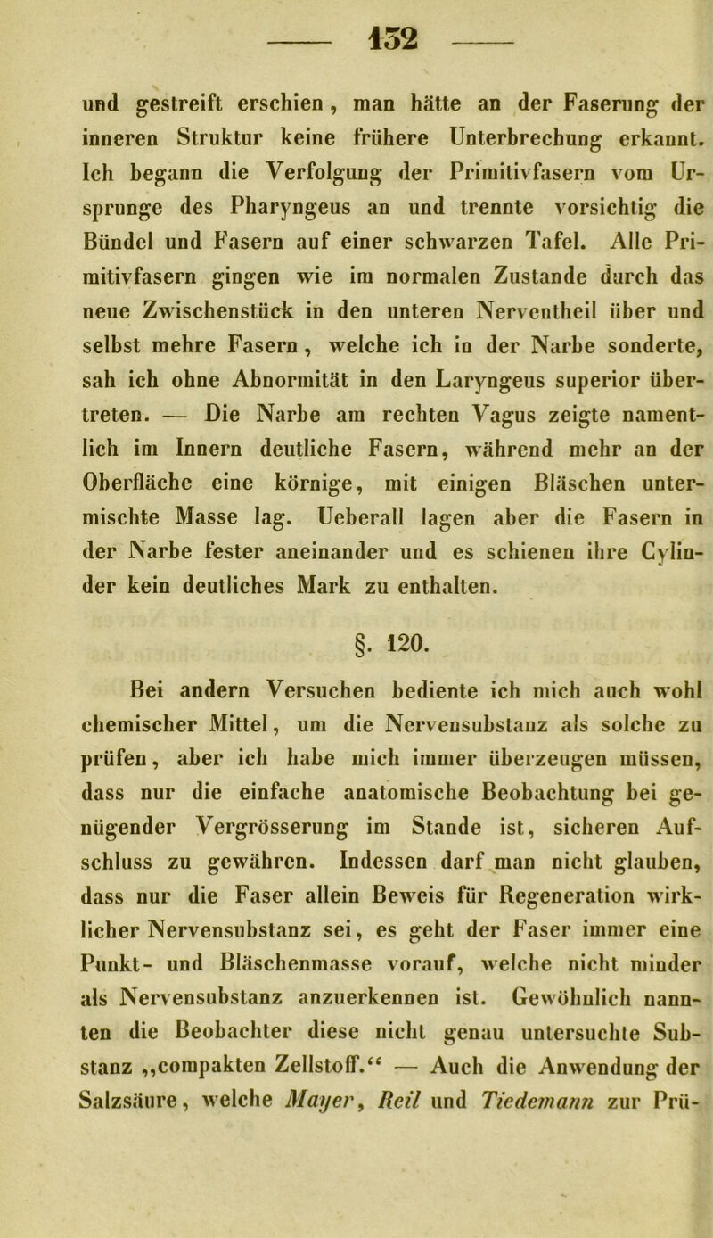 und gestreift erschien , man hätte an der Faserung der inneren Struktur keine frühere Unterbrechung erkannt. Ich begann die Verfolgung der Primitivfasern vom Ur- sprünge des Pharyngeus an und trennte vorsichtig die Bündel und Fasern auf einer schwarzen Tafel. Alle Pri- mitivfasern gingen wie im normalen Zustande durch das neue Zwischenstück in den unteren Nerventheil über und selbst mehre Fasern, welche ich in der Narbe sonderte, sah ich ohne Abnormität in den Laryngeus superior über- treten. — Die Narbe am rechten Vagus zeigte nament- lich im Innern deutliche Fasern, während mehr an der Oberfläche eine körnige, mit einigen Bläschen unter- mischte Masse lag. Ueberall lagen aber die Fasern in der Narbe fester aneinander und es schienen ihre Cylin- der kein deutliches Mark zu enthalten. §. 120. Bei andern Versuchen bediente ich mich auch wohl chemischer Mittel, um die Nervensubstanz als solche zu prüfen, aber ich habe mich immer überzeugen müssen, dass nur die einfache anatomische Beobachtung bei ge- nügender Vergrösserung im Stande ist, sicheren Auf- schluss zu gewähren. Indessen darf man nicht glauben, dass nur die Faser allein Beweis für Regeneration wirk- licher Nervensubstanz sei, es geht der Faser immer eine Punkt- und Bläschenmasse vorauf, welche nicht minder als Nervensubstanz anzuerkennen ist. Gewöhnlich nann- ten die Beobachter diese nicht genau untersuchte Sub- stanz ,,compakten Zellstoff.“ — Auch die Anwendung der Salzsäure, welche Mayer, Reil und Tiedemann zur Prü-