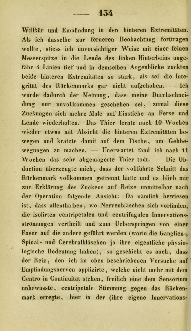 Willkür und Empfindung in den hinteren Extremitäten. Als ich dasselbe zur ferneren Beobachtung forttragen wollte, stiess ich unvorsichtiger Weise mit einer feinen Messerspitze in die Lende des linken Hinterbeins unge- fähr 4 Linien tief und in demselben Augenblicke zuckten beide hinteren Extremitäten so stark, als sei die Inte- I grität des Rückenmarks gar nicht aufgehoben. — Ich wurde dadurch der Meinung, dass meine Durchschnei- dung nur unvollkommen geschehen sei, zumal diese Zuckungen sich mehre Male auf Einstiche an Ferse und Lende wiederholten. Das Thier lernte nach 10 Wochen wieder etwas mit Absicht die hinteren Extremitäten be- wegen und kratzte damit auf dem Tische, um Gehbe- wegungen zu machen. — Unerwartet fand ich nach 11 Wochen das sehr abgemagerte Thier todt. — Die Ob- duction überzeugte mich, dass der vollfuhrte Schnitt das Rückenmark vollkommen getrennt hatte und es blieb mir zur Erklärung des Zuckens auf Reize unmittelbar nach der Operation folgende Ansicht: Da nämlich bewiesen ist, dass allenthalben, wo Nervenbläschen sich vorfinden, die isolirten centripetalen und centrifugalen Innervations- strömungen vertheilt und zum Ueberspringen von einer Faser auf die andere geführt werden (worin die Ganglien-, Spinal- und Cerebralbläschen ja ihre eigentliche physio- logische Bedeutung haben), so geschieht es auch, dass der Reiz, den ich im oben beschriebenen Versuche auf Empfindungsnerven applizirte, welche nicht mehr mit dem Centro in Continuität stehen, freilich eine dem Sensorium unbewusste, centripetale Stimmung gegen das Rücken- mark erregte, hier in der (ihre eigene Innervations-