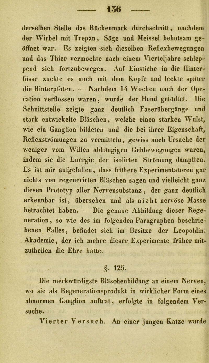 — 436 derselben Stelle das Rückenmark durch&chnitt, nachdem der Wirbel mit Trepan, Säge und Meissei behutsam ge- öffnet war. Es zeigten sich dieselben Reflexbewegungen und das Thier vermochte nach einem Vierteljahre schlep- pend sich fortzubewegen. Auf Einstiche in die Hinter- füsse zuckte es auch mit dem Kopfe und leckte später die Hinterpfoten. — Nachdem 14 Wochen nach der Ope- ration verflossen waren, wurde der Hund getödtet. Die Schnittstelle zeigte ganz deutlich Faserübergänge und stark entwickelte Bläschen, welche einen starken Wulst, wie ein Ganglion bildeten und die bei ihrer Eigenschaft, Reflexströmungen zu vermitteln, gewiss auch Ursache der weniger vom Willen abhängigen Gehhewegungen waren, indem sie die Energie der isolirten Strömung dämpften. Es ist mir aufgefallen, dass frühere Experimentatoren gar nichts von regenerirten Bläschen sagen und vielleicht ganz diesen Prototyp aller Nervensubstanz, der ganz deutlich erkennbar ist, übersehen und als nicht nervöse Masse betrachtet haben. — Die genaue Abbildung dieser Rege- neration , so wie des im folgenden Paragraphen beschrie- benen Falles, befindet sich im Besitze der Leopoldin. Akademie, der ich mehre dieser Experimente früher mit- zutheilen die Ehre hatte. §. 125. Die merkwürdigste Bläsohenbildung an einem Nerven, wo sie als Regenerationsprodukt in wirklicher Form eines abnormen Ganglion auftrat, erfolgte in folgendem Ver- suche. Vierter Versuch. An einer jungen Katze wurde