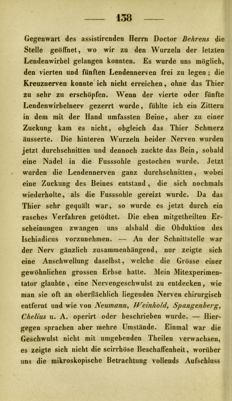 Gegenwart des assistircnden Herrn Doctor Behrens die Stelle geöffnet, wo wir zu den Wurzeln der letzten Lendenwirbel gelangen konnten. Es wurde uns möglich, den vierten und fünften Lendennerven frei zu legen; die Kreuznerven konnte ich nicht erreichen, ohne das Thier zu sehr zu erschöpfen. Wenn der vierte oder fünfte Lendenwirbelnerv gezerrt wurde, fühlte ich ein Zittern in dem mit der Hand umfassten Beine, aber zu einer Zuckung kam es nicht, obgleich das Thier Schmerz äusserte. Die hinteren Wurzeln beider Nerven wurden jetzt durchschnitten und dennoch zuckte das Bein, sobald eine Nadel in die Fusssohle gestochen wurde. Jetzt . wurden die Lendennerven ganz durchschnitten, wobei eine Zuckung des Beines entstand, die sich nochmals wiederholte, als die Fusssohle gereizt wurde. Da das Thier sehr gequält war, so wurde es jetzt durch ein rasches Verfahren getödtet. Die eben mitgetheilten Er- scheinungen zwangen uns alsbald die Obduktion des Ischiadicus vorzunehmen. — An der Schnitlstelle war der Nerv gänzlich zusammenhängend, nur zeigte sich eine Anschwellung daselbst, welche die Grösse einer gewöhnlichen grossen Erbse halte. Mein Mitexperimen- tator glaubte , eine Nervengeschwulst zu entdecken, wie man sie oft an oberflächlich liegenden Nerven chirurgisch entfernt und wie von Neumann, JVeinhold, Spangenberg y Chelius u. A. operirt oder beschrieben wurde. — Hier- gegen sprachen aber mehre Umstände. Einmal war die Geschwulst nicht mit umgebenden Theilen verwachsen, es zeigte sich nicht die scirrhöse Beschaffenheit, worüber uns die mikroskopische Betrachtung vollends Aufschluss
