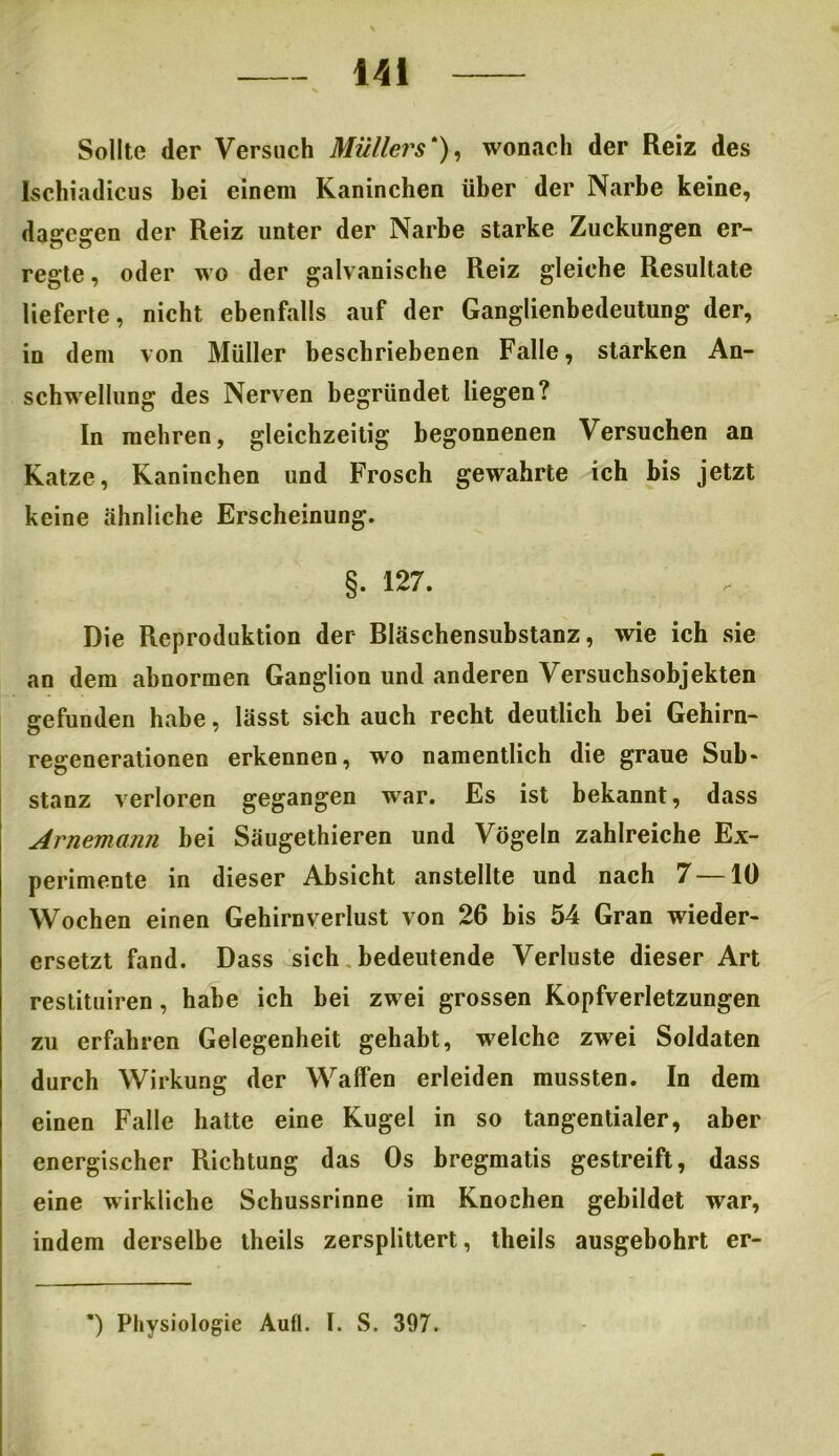 Sollte der Versuch Müllers'), wonach der Reiz des Ischiadicus bei einem Kaninchen über der Narbe keine, dagegen der Reiz unter der Narbe starke Zuckungen er- regte , oder wo der galvanische Reiz gleiche Resultate lieferte, nicht ebenfalls auf der Ganglienbedeutung der, in dem von Müller beschriebenen Falle, starken An- schwellung des Nerven begründet liegen? In mehren, gleichzeitig begonnenen Versuchen an Katze, Kaninchen und Frosch gewahrte ich bis jetzt keine ähnliche Erscheinung. §. 127. Die Reproduktion der Bläschensubstanz, wie ich sie an dem abnormen Ganglion und anderen Versuchsobjekten gefunden habe, lässt sich auch recht deutlich bei Gehirn- regenerationen erkennen, wo namentlich die graue Sub- stanz verloren gegangen war. Es ist bekannt, dass Arnemann bei Säugethieren und Vögeln zahlreiche Ex- perimente in dieser Absicht anstellte und nach 7 —10 Wochen einen Gehirnverlust von 26 bis 54 Gran wieder- ersetzt fand. Dass sich bedeutende Verluste dieser Art restituiren, habe ich bei zwei grossen Kopfverletzungen zu erfahren Gelegenheit gehabt, welche zwei Soldaten durch Wirkung der Waffen erleiden mussten. In dem einen Falle hatte eine Kugel in so tangentialer, aber energischer Richtung das Os bregmatis gestreift, dass eine wirkliche Schussrinne im Knochen gebildet war, indem derselbe theils zersplittert, theils ausgebohrt er- *) Physiologie Aufl. I. S. 397.