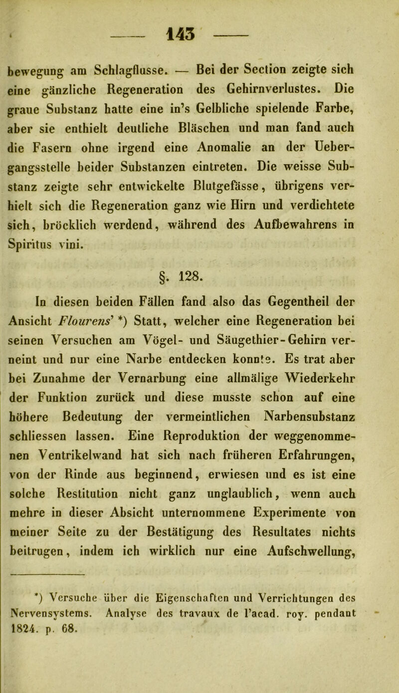 bewegung am Schlagflusse. — Bei der Scction zeigte sich eine gänzliche Regeneration des Gehirnverlustes. Die graue Substanz hatte eine in’s Gelbliche spielende Farbe, aber sie enthielt deutliche Bläschen und man fand auch die Fasern ohne irgend eine Anomalie an der Ueber- gangsstelle beider Substanzen eintreten. Die weisse Sub- stanz zeigte sehr entwickelte Blutgefässe, übrigens ver- hielt sich die Regeneration ganz wie Hirn und verdichtete sich, bröcklich werdend, während des Aufbewahrens in Spiritus vini. §. 128. In diesen beiden Fällen fand also das Gegentheil der Ansicht Flourens9 *) Statt, welcher eine Regeneration bei seinen Versuchen am Vögel- und Säugethier-Gehirn ver- neint und nur eine Narbe entdecken konnte. Es trat aber bei Zunahme der Vernarbung eine allmälige Wiederkehr der Funktion zurück und diese musste schon auf eine höhere Bedeutung der vermeintlichen Narbensubstanz schliessen lassen. Eine Reproduktion der weggenomme- nen Ventrikelwand hat sich nach früheren Erfahrungen, von der Rinde aus beginnend, erwiesen und es ist eine solche Restitution nicht ganz unglaublich, wenn auch mehre in dieser Absicht unternommene Experimente von meiner Seite zu der Bestätigung des Resultates nichts beitrugen, indem ich wirklich nur eine Aufschwellung, *) Versuche Uber die Eigenschaften und Verrichtungen des Nervensystems. Analyse des travaux de l’acad. roy. pendant 1824. p. 68.
