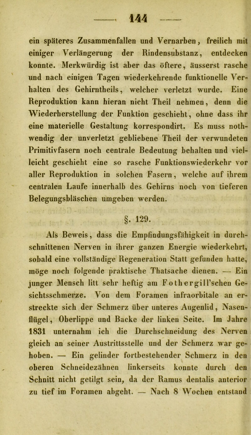 ein späteres Zusammenfallen und Vernarben, freilich mit einiger Verlängerung der Rindensubstanz, entdecken konnte. Merkwürdig ist aber das öftere, äusserst rasche und nach einigen Tagen wiederkehrende funktionelle Ver- halten des Gehirntheils, welcher verletzt wurde. Eine Reproduktion kann hieran nicht Theil nehmen, denn die Wiederherstellung der Funktion geschieht, ohne dass ihr eine materielle Gestaltung korrespondirt. Es muss noth- wendig der unverletzt gebliebene Theil der verwundeten Primitivfasern noch centrale Bedeutung behalten und viel- leicht geschieht eine so rasche Funktionswiederkehr vor aller Reproduktion in solchen Fasern, welche auf ihrem centralen Laufe innerhalb des Gehirns noch von tieferen Belegungshläschen umgeben werden. §. 129. Als Beweis, dass die Empfindungsfähigkeit in durch- schnittenen Nerven in ihrer ganzen Energie wiederkehrt, sobald eine vollständige Regeneration Statt gefunden hatte, möge noch folgende praktische Thatsache dienen. — Ein junger Mensch litt sehr heftig am FothergilFschen Ge- sichtsschmerze. Von dem Foramen infraorbitale an er- streckte sich der Schmerz über unteres Augenlid, Nasen- flügel, Oberlippe und Backe der linken Seite. Im Jahre 1831 unternahm ich die Durchschneidung des Nerven gleich an seiner Austrittsstelle und der Schmerz war ge- hoben. — Ein gelinder fortbestehender Schmerz in den oberen Schneidezähnen linkerseits konnte durch den Schnitt nicht getilgt sein, da der Ramus dentalis anterior zu tief im Foramen abgeht. — Nach 8 Wochen entstand