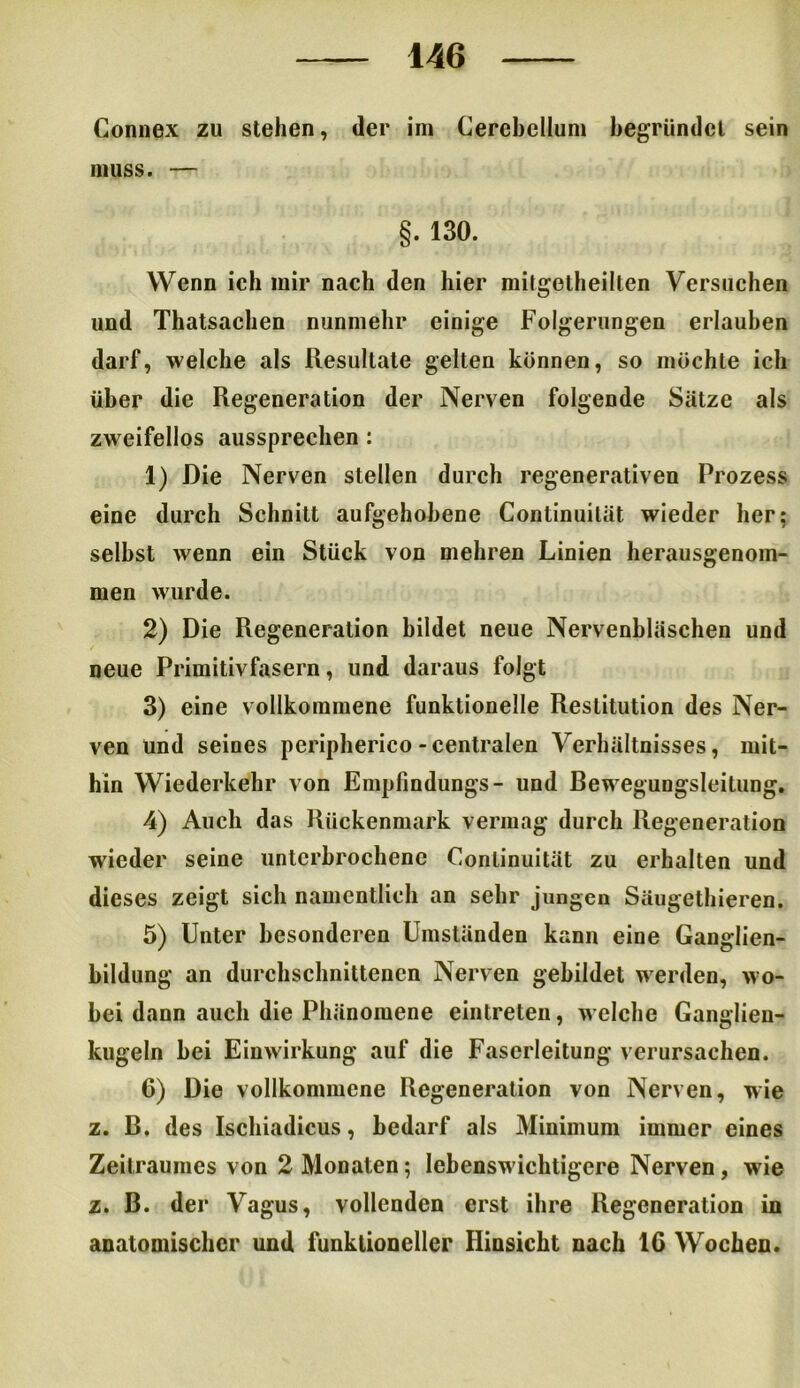 Connex zu stehen, der im Cerebellum begründet sein muss. — §. 130. Wenn ich mir nach den hier mifgetheilten Versuchen und Thatsachen nunmehr einige Folgerungen erlauben darf, welche als Resultate gelten können, so möchte ich über die Regeneration der Nerven folgende Sätze als zweifellos aussprechen : 1) Die Nerven stellen durch regenerativen Prozess eine durch Schnitt aufgehobene Conlinuilät wieder her: selbst wenn ein Stück von mehren Linien herausgenom- men wurde. 2) Die Regeneration bildet neue Nervenbläschen und neue Primitivfasern, und daraus folgt 3) eine vollkommene funktionelle Restitution des Ner- ven und seines peripherico-centralen Verhältnisses, mit- hin Wiederkehr von Empfindungs- und Bewegungsleitung. 4) Auch das Rückenmark vermag durch Regeneration wieder seine unterbrochene Conlinuität zu erhalten und dieses zeigt sich namentlich an sehr jungen Säugethieren. 5) Unter besonderen Umständen kann eine Ganglien- bildung an durchschnittenen Nerven gebildet werden, wo- bei dann auch die Phänomene eintreten, welche Ganglien- kugeln bei Einwirkung auf die Faserleitung verursachen. 6) Die vollkommene Regeneration von Nerven, wie z. B. des Ischiadicus, bedarf als Minimum immer eines Zeitraumes von 2 Monaten; lebensw ichtigere Nerven, wie z. B. der Vagus, vollenden erst ihre Regeneration in anatomischer und funktioneller Hinsicht nach 16 Wochen.
