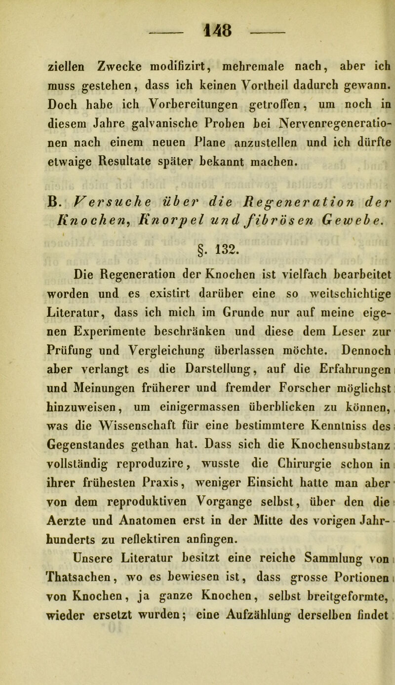 ziellen Zwecke modifizirt, mehreniale nach, aber ich muss gestehen, dass ich keinen Vortheil dadurch gewann. Doch habe ich Vorbereitungen getroffen, um noch in diesem Jahre galvanische Proben hei Nervenregeneratio- nen nach einem neuen Plane anzustellen und ich dürfte etwaige Resultate später bekannt machen. B. Versuche über die Regeneration der Knochen, Knorpel und fibrösen Gewebe. §. 132. Die Regeneration der Knochen ist vielfach bearbeitet worden und es existirt darüber eine so weitschichtige Literatur, dass ich mich im Grunde nur auf meine eige- nen Experimente beschränken und diese dem Leser zur Prüfung und Vergleichung überlassen möchte. Dennoch aber verlangt es die Darstellung, auf die Erfahrungen und Meinungen früherer und fremder Forscher möglichst hinzuweisen, um einigermassen überblicken zu können, was die Wissenschaft für eine bestimmtere Kennlniss des Gegenstandes gethan hat. Dass sich die Knochensubstanz vollständig reproduzire, wusste die Chirurgie schon in ihrer frühesten Praxis, weniger Einsicht hatte man aber von dem reproduktiven Vorgänge selbst, über den die Aerzte und Anatomen erst in der Mitte des vorigen Jahr- hunderts zu reflektiren anfingen. Unsere Literatur besitzt eine reiche Sammlung von Thatsachen, wo es bewiesen ist, dass grosse Portionen i von Knochen, ja ganze Knochen, selbst breitgeformte, wieder ersetzt wurden; eine Aufzählung derselben findet