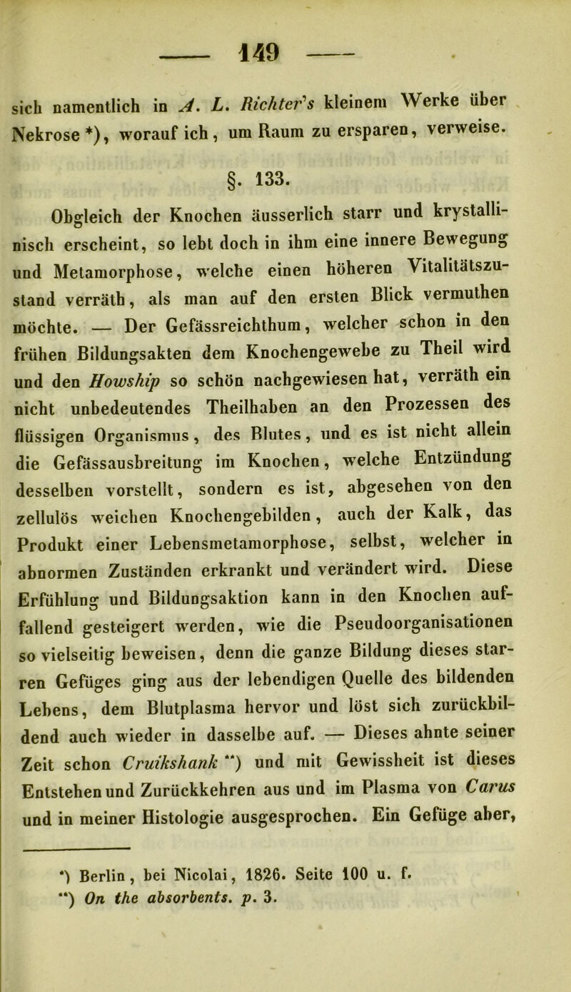 sich namentlich in A. L. Richter's kleinem Werke übei Nekrose*), worauf ich, um Raum zu ersparen, verweise. §. 133. Obgleich der Knochen äusserlich starr und krystalli- nisch erscheint, so lebt doch in ihm eine innere Bewegung und Metamorphose, welche einen höheren Vitalitätszu- stand verräth, als man auf den ersten Blick vermuthen möchte. — Der Gefässreichthum, welcher schon in den frühen Bildungsakten dem Knochengewebe zu Theil wird und den Howship so schön nachgewiesen hat, verräth ein nicht unbedeutendes Theilhaben an den Prozessen des flüssigen Organismus , des Blutes, und cs ist nicht allein die Gefässausbreitung im Knochen, welche Entzündung desselben vorstellt, sondern es ist, abgesehen von den zellulös weichen Knochengebilden, auch der Kalk, das Produkt einer Lebensmetamorphose, selbst, welcher in abnormen Zuständen erkrankt und verändert wird. Diese Erfühlung und Bildungsaktion kann in den Knochen auf- fallend gesteigert werden, wie die Pseudoorganisationen sovielseitig beweisen, denn die ganze Bildung dieses star- ren Gefüges ging aus der lebendigen Quelle des bildenden Lebens, dem Blutplasma hervor und löst sich zurückbil- dend auch wieder in dasselbe auf. — Dieses ahnte seiner Zeit schon Cruikshank “) und mit Gewissheit ist dieses Entstehen und Zurückkehren aus und im Plasma von Carus und in meiner Histologie ausgesprochen. Ein Gefüge aber, Berlin, bei Nicolai, 1826. Seite 100 u. f. **) On the absorbenis. p. 3.