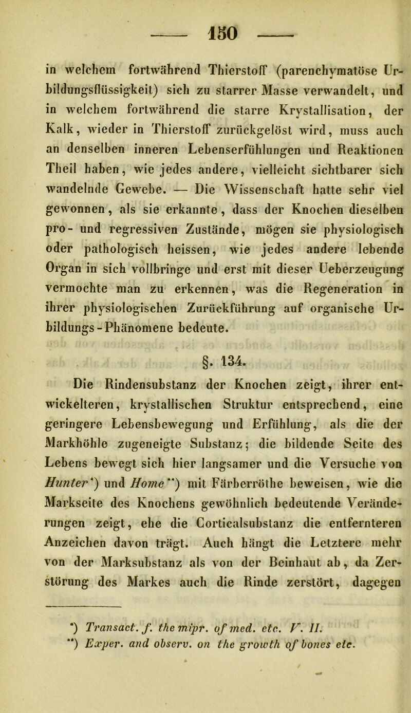 -—- ISO in welchem fortwährend Thierstolf (parenchymatöse Ur- bildungsfliissigkeit) sich zu starrer Masse verwandelt, und in welchem fortwährend die starre Krystallisation, der Kalk, wieder in Thierstolf zuriickgelöst wird, muss auch an denselben inneren Lebenserfühlungen und Reaktionen Theil haben, wie jedes andere, vielleicht sichtbarer sich wandelnde Gewebe. — Die Wissenschaft hatte sehr viel gewonnen, als sie erkannte , dass der Knochen dieselben pro- und regressiven Zustände, mögen sie physiologisch oder pathologisch heissen, wie jedes andere lebende Organ in sich vollbringe und erst mit dieser Ueberzeugung vermochte man zu erkennen, was die Regeneration in ihrer physiologischen Zurückführung auf organische Ur- bildungs-Phänomene bedeute. §. 134. Die Rindensubstanz der Knochen zeigt, ihrer ent- wickelteren, krystallischen Struktur entsprechend, eine geringere Lebensbewegung und Erfühlung, als die der Markhöhle zugeneigte Substanz; die bildende Seite des Lebens bewegt sich hier langsamer und die Versuche von Hunter* **)) und Home*1') mit Färberröthe beweisen, wie die Markseite des Knochens gewöhnlich bedeutende Verände- rungen zeigt, ehe die Corticalsubslanz die entfernteren Anzeichen davon trägt. Auch hängt die Letztere mehr von der Marksubstanz als von der Beinhaut ab, da Zer- störung des Markes auch die Rinde zerstört, dagegen *) Transact. f. themipt. ofmed. etc. F. II. **) Exper. and observ. on the growth of boncs etc.