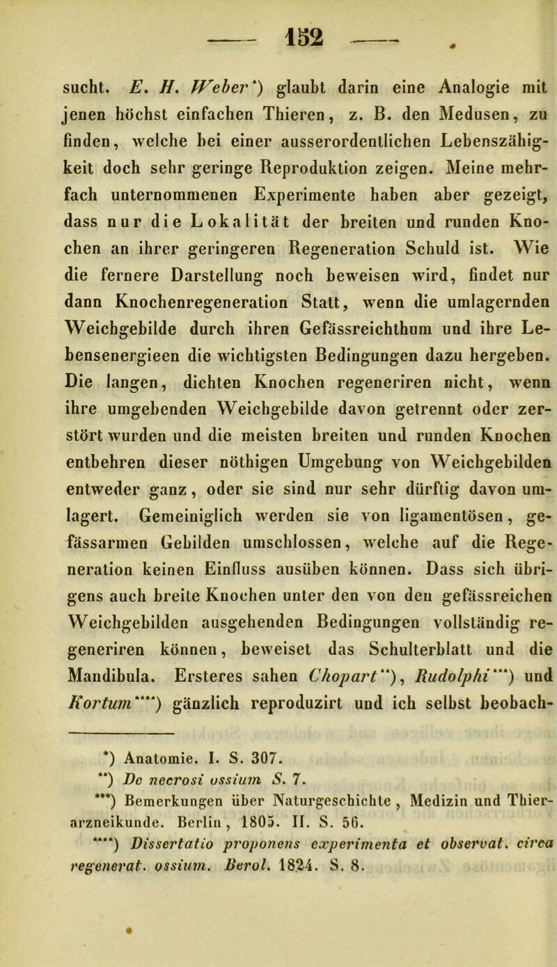 sucht. E. H. Weber“) glaubt darin eine Analogie mit jenen höchst einfachen Thiercn, z. B. den Medusen, zu finden, welche hei einer ausserordentlichen Lebenszähig- keit doch sehr geringe Reproduktion zeigen. Meine mehr- fach unternommenen Experimente haben aber gezeigt, dass nur die Lokalität der breiten und runden Kno- chen an ihrer geringeren Regeneration Schuld ist. Wie die fernere Darstellung noch beweisen wird, findet nur dann Knochenregeneration Statt, wenn die umlagernden Weichgebilde durch ihren Gefässreichthum und ihre Le- bensenergieen die wichtigsten Bedingungen dazu hergeben. Die langen, dichten Knochen regeneriren nicht, wenn ihre umgebenden Weichgebilde davon getrennt oder zer- stört wurden und die meisten breiten und runden Knochen entbehren dieser nöthigen Umgebung von Weichgebilden entweder ganz, oder sie sind nur sehr dürftig davon um- lagert. Gemeiniglich werden sie von ligamentösen, ge- fässarmen Gebilden umschlossen, welche auf die Rege- neration keinen Einfluss ausüben können. Dass sich übri- gens auch breite Knochen unter den von den gefässreichen Weichgebildcn ausgehenden Bedingungen vollständig re- generiren können, beweiset das Schulterblatt und die Mandibula. Ersteres sahen Chopart““), Rudolphi“““) und Kortum““* * ***)) gänzlich reproduzirt und ich selbst beobach- *) Anatomie. I. S. 307. “) De necrosi ossium S. 7. ***) Bemerkungen über Naturgeschichte , Medizin und Thier- arzneikunde. Berlin , 1803. II. S. 50. *“*) Dissertcitio proponens cccperimenta et observat. cirea eegenerat. ossium. lierol. 1824. S. 8.