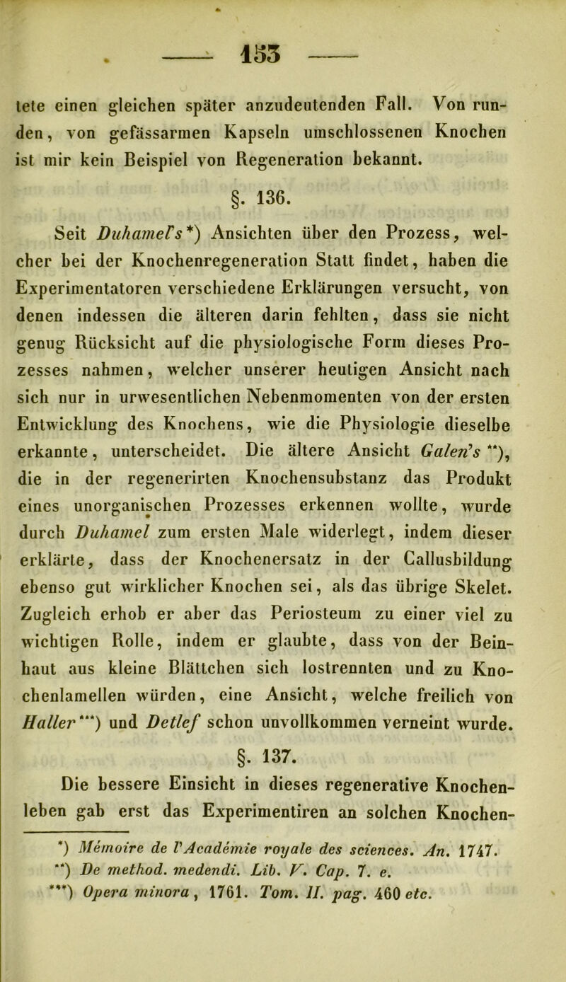 tete einen gleichen später anzudeutenden Fall. Von run- den , von gefässarmen Kapseln umschlossenen Knochen ist mir kein Beispiel von Regeneration bekannt. §. 136. Seit Duhamels*) Ansichten über den Prozess, wel- cher bei der Knochenregeneration Statt findet, haben die Experimentatoren verschiedene Erklärungen versucht, von denen indessen die älteren darin fehlten, dass sie nicht genug Rücksicht auf die physiologische Form dieses Pro- zesses nahmen, welcher unserer heutigen Ansicht nach sich nur in urwesentlichen Nebenmomenten von der ersten Entwicklung des Knochens, wie die Physiologie dieselbe erkannte, unterscheidet. Die ältere Ansicht Galerls **), die in der regenerirten Knochensubstanz das Produkt eines unorganischen Prozesses erkennen wollte, wurde durch Duhamel zum ersten Male widerlegt, indem dieser erklärte, dass der Knochenersatz in der Callusbildung ebenso gut wirklicher Knochen sei, als das übrige Skelet. Zugleich erhob er aber das Periosteum zu einer viel zu wichtigen Rolle, indem er glaubte, dass von der Bein- haut aus kleine Blättchen sich lostrennten und zu Kno- chenlamellen würden, eine Ansicht, welche freilich von Haller*“) und Detlef schon unvollkommen verneint wurde. §. 137. Die bessere Einsicht in dieses regenerative Knochen- leben gab erst das Experimentiren an solchen Knochen- ’) Memoire de VAcademie royale des Sciences. An. 1747. “) De method. medendi. Lib. F. Cap. 7. e. ***) Opera minora, 1761. Tom. II. pag. 460 etc.