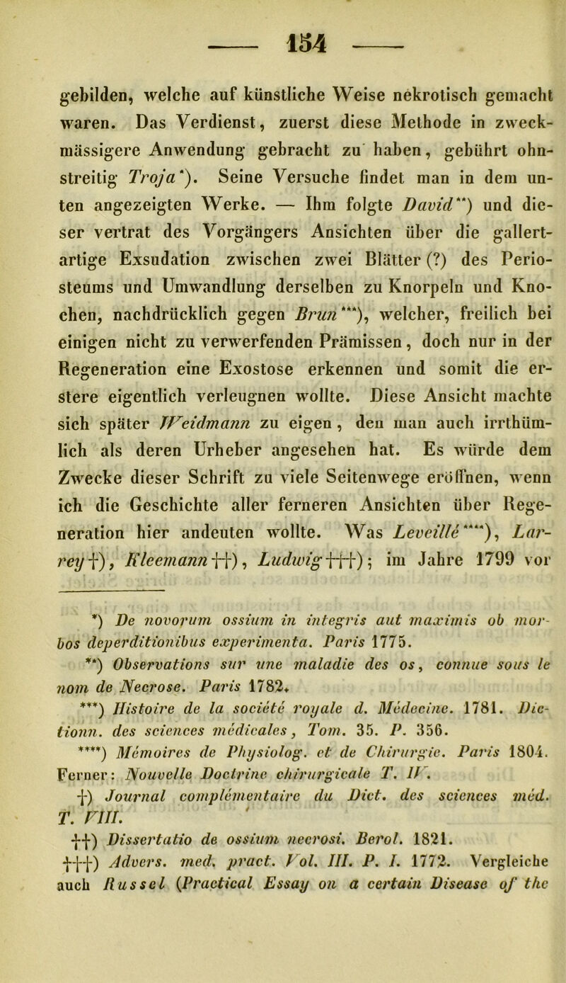 gebilden, welche auf künstliche Weise nekrotisch gemacht waren. Das Verdienst, zuerst diese Methode in zweck- massigere Anwendung gebracht zu haben, gebührt ohn- streitig Troja). Seine Versuche findet man in dem un- ten angezeigten Werke. — Ihm folgte David) und die- ser vertrat des Vorgängers Ansichten über die gallert- artige Exsudation zwischen zwei Blätter (?) des Perio- steums und Umwandlung derselben zu Knorpeln und Kno- chen, nachdrücklich gegen Brun *“), welcher, freilich bei einigen nicht zu verwerfenden Prämissen, doch nur in der Regeneration eine Exostose erkennen und somit die er- stere eigentlich verleugnen wollte. Diese Ansicht machte sich später JFeidmann zu eigen , den man auch irrthüm- lich als deren Urheber angesehen hat. Es würde dem Zwecke dieser Schrift zu viele Seitenwege eröffnen, wenn ich die Geschichte aller ferneren Ansichten über Rege- neration hier andeuten wollte. Was Leveilte*), Lar- rey f), Kleemann ff), Ludwig fff) 5 im Jahre 1799 vor *) De novorum ossium in integris aut maximis ob mor- bos deperditionibus experimenta. Paris 1775. *') Observations sur vne maladie des os, connue sous le nom de Neer ose. Paris 1782* ***) Ilistoire de la societe royale d. Medac ine. 1781. Dic- lionn. des Sciences medicales, Tom. 35. P. 356. ****) Memoires de Physiolog. ci: de Chirurgie. Paris 1804. Ferner: Nouvelle Doclrine chirurgicale T. D . -J-) Journal complementairc du Dict. des Sciences mcd. t. rin. ■J-j-) Dissertatio de ossium neerost. Berol. 1821. •j--j--J-) Advers. med. pract. Fol. III. P. I. 1772. Vergleiche auch Bussel (Practical Essay on a certain Disease oj' the