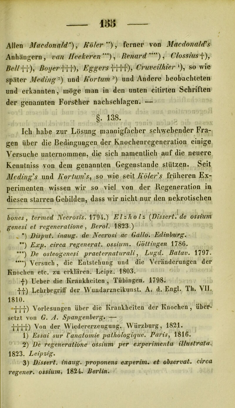 1&5 Allen Macdonald*), Köler “), ferner von Macdonaldh Anhängern, iw/ Heekeren“*), Renard **“), Clossiits f), 5e//ff), Eggers ), Cruveilhicr % sowie später Meding -) und Iiortum 3) und Andere beobachteten und erkannten, möge man in den unten citirten Schriften der genannten Forscher nachschlagen. — §. 138. Ich habe zur Lösung mannigfacher schwebender Fra- gen über die Bedingungen der Knochenregeneration einige Versuche unternommen, die sich namentlich auf die neuere Kenntniss von dem genannten Gegenstände stützen. Seit Meding* 1 2 s und R'ortum’s, so wie seit Iiöler s früheren Ex- perimenten wissen wir so viel von der Regeneration in diesen starren Gebilden, dass wir nicht nur den nekrotischen bones, termed NecrosTs. 1794.) Elzholz (Disscrt.de ossium genest et regeneratione , Bcrol. 1823.) *) Disput, inaug. de Nccrosi ac Gallo. Edinburg. **) Exp. circa regenerat. ossium. Güttingen 1786. ***) De osteogenesi praetcrnaturali, Lugd. Batav. 1797. *“*) Versuch , die Entstehung und die Veränderungen der Knochen etc. zu erklären. Leipz. 1803. t) lieber die Krankheiten, Tübingen. 1798. df) Lehrhegriff der Wundarzneikunst. A. d. Engl. Th. VII. 1810. tff) Vorlesungen über die Krankheiten der Knochen , über- setzt von G. A. Spangenberg. — tttt) Von der Wiedererzeugung. Würzburg, 1821. 1) Essai sur Vanatomie palhologique. Paris, 1816. 2) De regeneratione ossium per experimenta illustrata.. 1823. Leipzig. 3) Dissert. inaug. proponens experim. et observat. circa regener. ossium. 1824. Berlin.