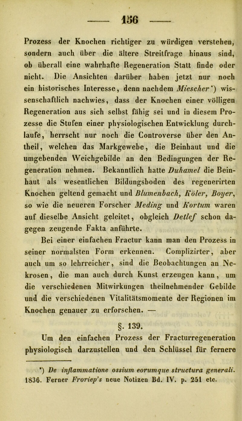 436 Prozess der Knochen richtiger zu würdigen verstehen, sondern auch über die ältere Streitfrage hinaus sind, ob überall eine wahrhafte Regeneration Statt finde oder nicht. Die Ansichten darüber haben jetzt nur noch ein historisches Interesse, denn nachdem Miescher *) wis- senschaftlich nachwies, dass der Knochen einer völligen Regeneration aus sich selbst fähig sei und in diesem Pro- zesse die Stufen einer physiologischen Entwicklung durch- laufe, herrscht nur noch die Controverse über den An- theil, welchen das Markgewebe, die Beinhaut und die umgebenden Weichgebilde an den Bedingungen der Re- generation nehmen. Bekanntlich hatte Duhamel die Bein- haut als wesentlichen Bildungshoden des regenerirten Knochen geltend gemacht und Blumenhach, Köler, Boyer, so wie die neueren Forscher 31 eding und Roi'tum waren auf dieselbe Ansicht geleitet, obgleich Detlef schon da- gegen zeugende Fakta anführte. Bei einer einfachen Fractur kann man den Prozess in seiner normalsten Form erkennen. Complizirter, aber auch um so lehrreicher, sind die Beobachtungen an Ne- krosen , die man auch durch Kunst erzeugen kann, um die verschiedenen Mitwirkungen theilnehmender Gebilde und die verschiedenen Vilalitätsmomente der Regionen im Knochen genauer zu erforschen. — §. 139. Um den einfachen Prozess der Fracturregeneration physiologisch darzustellen und den Schlüssel für fernere *) De ijißammatione ossium eorumque structura generali. 1836. Ferner Froriep’s neue Notizen Bd. IV. p. 251 etc.