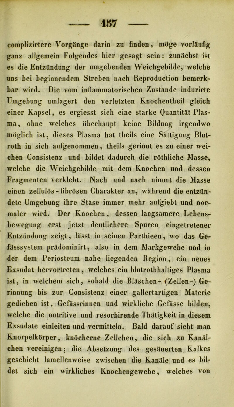 complizirtere Vorgänge darin zu finden, möge vorläufig- ganz allgemein Folgendes hier gesagt sein : zunächst ist es die Entzündung der umgebenden Weichgebilde, welche uns bei beginnendem Streben nach Reproduction bemerk- bar wird. Die vom inflammatorischen Zustande indurirte Umgebung umlagert den verletzten Knochentheil gleich einer Kapsel, es ergiesst sich eine starke Quantität Plas- ma, ohne welches überhaupt keine Bildung irgendwo möglich ist, dieses Plasma hat theils eine Sättigung Blut- roth in sich aufgenommen, theils gerinnt es zu einer wei- chen Consistenz und bildet dadurch die röthliche Masse, welche die Weichgebilde mit dem Knochen und dessen Fragmenten verklebt. Nach und nach nimmt die Masse einen zellulös - fibrösen Charakter an, während die entzün- dete Umgebung ihre Stase immer mehr aufgiebt und nor- maler wird. Der Knochen, dessen langsamere Lebens- bewegung erst jetzt deutlichere Spuren eingetretener Entzündung zeigt, lässt in seinen Parthieen, wo das Ge- fässsystem prädominirt, also in dem Markgewebe und in der dem Periosteum nahe liegenden Region, ein neues Exsudat hervortreten, welches ein blutrothhaltiges Plasma ist, in welchem sich, sobald die Bläschen- (Zellen-) Ge- rinnung bis zur Consistenz einer gallertartigen Materie gediehen ist, Gefässrinnen und wirkliche Gefässe bilden, welche die nutritive und resorbirende Thäligkeit in diesem Exsudate einleiten und vermitteln. Bald darauf sieht man Knorpelkörper, knöcherne Zellchen, die sich zu Kanäl- chen vereinigen; die Absetzung des gesäuerten Kalkes geschieht lamellenweise zwischen die Kanäle und es bil- det sich ein wirkliches Knochengewebe, welches von