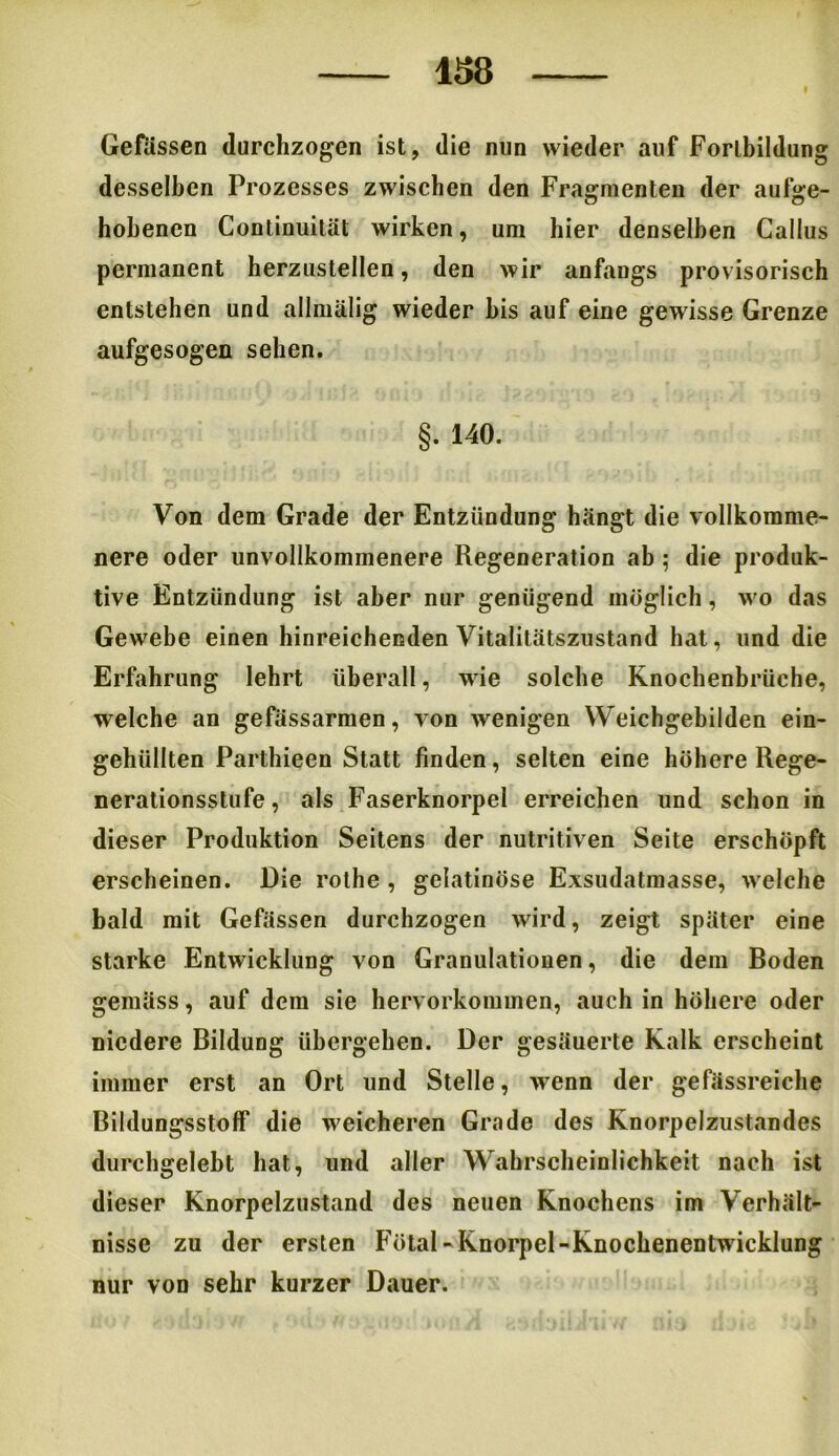 138 Gefässen durchzogen ist, die nun wieder auf Fortbildung desselben Prozesses zwischen den Fragmenten der aufge- hobenen Conlinuität wirken, um hier denselben Callus permanent herzustellen, den wir anfangs provisorisch entstehen und allmälig wieder bis auf eine gewisse Grenze aufgesogen sehen. §. 140. Von dem Grade der Entzündung hängt die vollkomme- nere oder unvollkommenere Regeneration ab ; die produk- tive Entzündung ist aber nur genügend möglich, wo das Ge>vebe einen hinreichenden Vitalitätszustand hat, und die Erfahrung lehrt überall, wie solche Knochenbrüche, welche an gefässarmen, von wenigen Weichgebilden ein- gehüllten Parthieen Statt finden, selten eine höhere Rege- nerationsstufe, als Faserknorpel erreichen und schon in dieser Produktion Seitens der nutritiven Seite erschöpft erscheinen. Die rolhe , gelatinöse Exsudatmasse, w elche bald mit Gefässen durchzogen wird, zeigt später eine starke Entwicklung von Granulationen, die dem Boden gemäss, auf dem sie hervorkommen, auch in höhere oder niedere Bildung übergehen. Der gesäuerte Kalk erscheint immer erst an Ort und Stelle, wenn der gefässreiche Bildungsstoff die weicheren Grade des Knorpelzustandes durchgelebt hat, und aller Wahrscheinlichkeit nach ist dieser Knorpelzustand des neuen Knochens im Verhält- nisse zu der ersten Fötal- Knorpel-Knochenentw icklung nur von sehr kurzer Dauer.