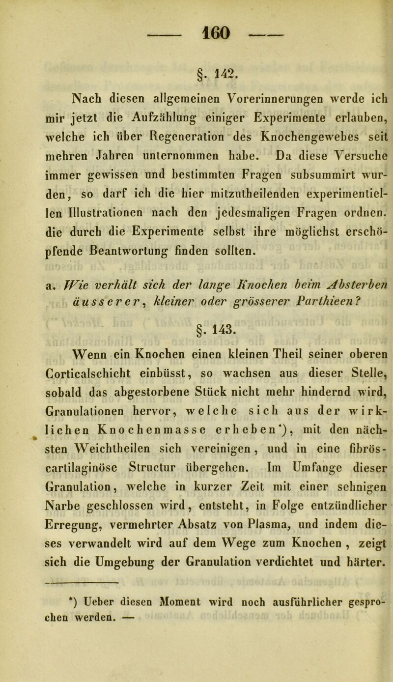 §• 142. Nach diesen allgemeinen Vorerinnerungen werde ich mir jetzt die Aufzählung einiger Experimente erlauben, welche ich über Regeneration des Knochengewebes seit mehren Jahren unternommen habe. Da diese Versuche immer gewissen und bestimmten Fragen subsummirt wur- den, so darf ich die hier mitzutheilenden experimentiel- Ien Illustrationen nach den jedesmaligen Fragen ordnen, die durch die Experimente selbst ihre möglichst erschö- pfende Beantwortung finden sollten. a. Wie verhält sich der lange Knochen heim Absterben äusserer, kleiner oder grösserer Parthieen? §. 143. Wenn ein Knochen einen kleinen Theil seiner oberen Corticalschicht einbüsst, so wachsen aus dieser Stelle, sobald das abgestorbene Stück nicht mehr hindernd wird, Granulationen hervor, welche sich aus der wirk- lichen Knochenmasse erheben*), mit den näch- sten Weichtheilen sich vereinigen, und in eine fibrös- carlilaginöse Structur übergehen. Im Umfange dieser Granulation, welche in kurzer Zeit mit einer sehnigen Narbe geschlossen wird, entsteht, in Folge entzündlicher Erregung, vermehrter Absatz von Plasma, und indem die- ses verwandelt wird auf dem Wege zum Knochen , zeigt sich die Umgebung der Granulation verdichtet und härter. *) Ueber diesen Moment wird noch ausführlicher gespro- chen werden. —