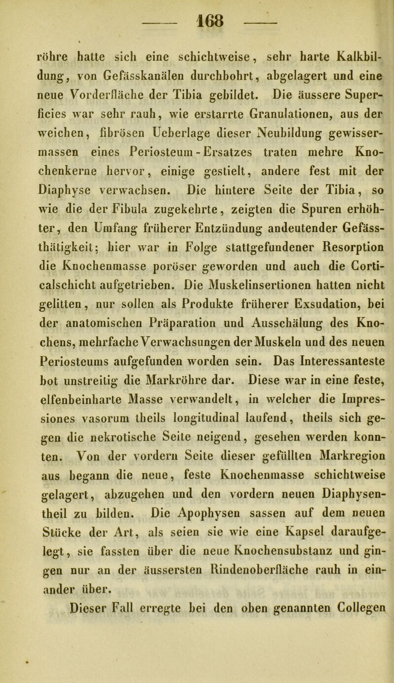 röhre hatte sich eine schichtweise, sehr harte Kalkbil- dung’, von Gefasskanälen durchbohrt, abgelagert und eine neue Vorderfläche der Tibia gebildet. Die äussere Super- ficies war sehr rauh, wie erstarrte Granulationen, aus der weichen, fibrösen Ueberlage dieser Neubildung gewisser- massen eines Pei iosteum - Ersatzes traten mehre Kno- chenkerne hervor, einige gestielt, andere fest mit der Diaphyse verwachsen. Die hintere Seite der Tibia, so wie die der Fibula zugekehrte, zeigten die Spuren erhöh- ter, den Umfang früherer Entzündung andeutender Gefäss- thätigkeit; hier war in Folge stattgefundener Resorption die Knochenmasse poröser geworden und auch die Corti- calschicht aufgetrieben. Die Muskelinsertionen hatten nicht gelitten, nur sollen als Produkte früherer Exsudation, bei der anatomischen Präparation und Ausschälung des Kno- chens, mehrfache Verwachsungen der Muskeln und des neuen Periosteums aufgefunden worden sein. Das Interessanteste bot unstreitig die Markröhre dar. Diese war in eine feste, elfenbeinharte Masse verwandelt, in welcher die Impres- siones vasorum theils longitudinal laufend, theils sich ge- gen die nekrotische Seite neigend, gesehen werden konn- ten. Von der vordem Seite dieser gefüllten Markregion aus begann die neue, feste Knochenmasse schichtweise gelagert, abzugehen und den vordem neuen Diaphysen- theil zu bilden. Die Apophysen sassen auf dem neuen Stücke der Art, als seien sie wie eine Kapsel daraufge- legt , sie fassten über die neue Knochensubstanz und gin- gen nur an der äussersten Rindenoberfläche rauh in ein- ander über. Dieser Fall erregte hei den oben genannten Collegen