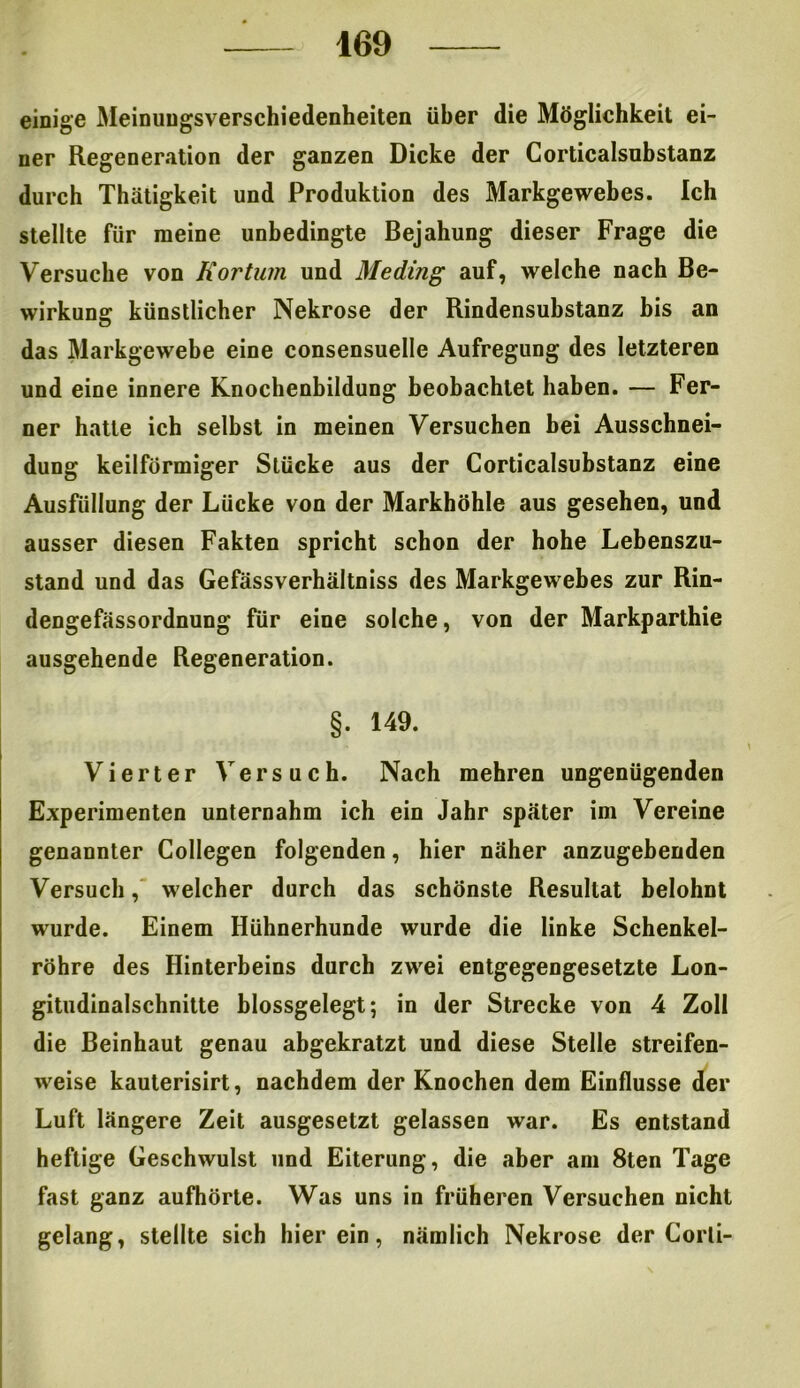 einige Meinungsverschiedenheiten über die Möglichkeit ei- ner Regeneration der ganzen Dicke der Corticalsubstanz durch Thätigkeit und Produktion des Markgewebes. Ich stellte für meine unbedingte Bejahung dieser Frage die Versuche von Kortum und Meding auf, welche nach Be- wirkung künstlicher Nekrose der Rindensubstanz bis an das Markgewebe eine consensuelle Aufregung des letzteren und eine innere Knochenbildung beobachtet haben. — Fer- ner hatte ich selbst in meinen Versuchen hei Ausschnei- dung keilförmiger Stücke aus der Corticalsubstanz eine Ausfüllung der Lücke von der Markhöhle aus gesehen, und ausser diesen Fakten spricht schon der hohe Lebenszu- stand und das Gefässverhältniss des Markgewebes zur Rin- dengefässordnung für eine solche, von der Markparthie ausgehende Regeneration. §. 149. Vierter Versuch. Nach mehren ungenügenden Experimenten unternahm ich ein Jahr später im Vereine genannter Collegen folgenden, hier näher anzugebenden Versuch, welcher durch das schönste Resultat belohnt wurde. Einem Hühnerhunde wurde die linke Schenkel- röhre des Hinterbeins durch zwei entgegengesetzte Lon- gitudinalschnitte blossgelegt; in der Strecke von 4 Zoll die Beinhaut genau abgekratzt und diese Stelle streifen- weise kauterisirt, nachdem der Knochen dem Einflüsse der Luft längere Zeit ausgesetzt gelassen war. Es entstand heftige Geschwulst und Eiterung, die aber am 8ten Tage fast ganz aufhörte. Was uns in früheren Versuchen nicht gelang, stellte sich hierein, nämlich Nekrose der Corli-