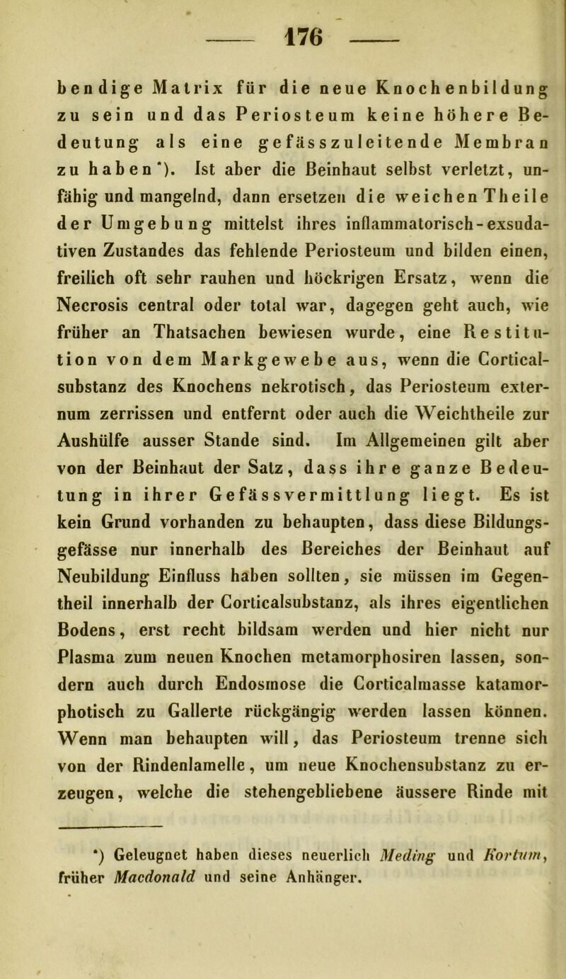 b endige Matrix für die neue Knochenbildung zu sein und das Periosteum keine höhere Be- deutung als eine gefässzuleitende Membran zu haben*). Ist aber die Beinhaut selbst verletzt, un- fähig und mangelnd, dann ersetzen die weichen Theile der Umgebung mittelst ihres inflammatorisch-exsuda- tiven Zustandes das fehlende Periosteum und bilden einen, freilich oft sehr rauhen und höckrigen Ersatz, wenn die Necrosis central oder total war, dagegen geht auch, wie früher an Thatsachen bewiesen wurde, eine Restitu- tion von dem Markgewebe aus, wenn die Cortical- substanz des Knochens nekrotisch, das Periosteum exter- num zerrissen und entfernt oder auch die Weichtheile zur Aushülfe ausser Stande sind. Im Allgemeinen gilt aber von der Beinhaut der Salz, dass ihre ganze Bedeu- tung in ihrer G e fä s s ve rm i tt I u n g liegt. Es ist kein Grund vorhanden zu behaupten, dass diese Bildungs- gefässe nur innerhalb des Bereiches der Beinhaut auf Neubildung Einfluss haben sollten, sie müssen im Gegen- theil innerhalb der Corticalsubstanz, als ihres eigentlichen Bodens, erst recht bildsam werden und hier nicht nur Plasma zum neuen Knochen metamorphosiren lassen, son- dern auch durch Endosmose die Corticalmasse katamor- photisch zu Gallerte rückgängig werden lassen können. Wenn man behaupten will, das Periosteum trenne sich von der Rindenlamelle, um neue Knochensubstanz zu er- zeugen, welche die stehengebliebene äussere Rinde mit *) Geleugnet haben dieses neuerlich Medvng und Kor tum, früher Macdonald und seine Anhänger.