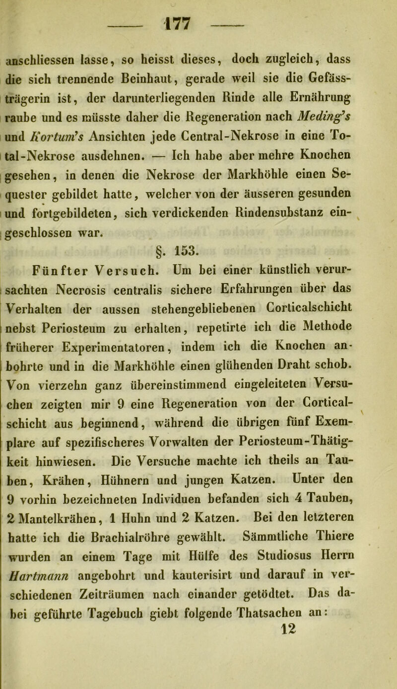 anschliessen lasse, so heisst dieses, doch zugleich, dass die sich trennende Beinhaut, gerade weil sie die Gefäss- trägerin ist, der darunterliegenden Rinde alle Ernährung raube und es müsste daher die Regeneration nach Meding’s und Kortum’s Ansichten jede Central-Nekrose in eine To- tal -Nekrose ausdehnen. — Ich habe aber mehre Knochen gesehen, in denen die Nekrose der Markhöhle einen Se- quester gebildet hatte, welcher von der äusseren gesunden und fortgebildeten, sich verdickenden Rindensubstanz ein- geschlossen war. §. 153. Fünfter Versuch. Um bei einer künstlich verur- ; sachten Necrosis centralis sichere Erfahrungen über das Verhalten der aussen stehengebliebenen Corticalschicht nebst Periosteum zu erhalten, repetirte ich die Methode früherer Experimentatoren, indem ich die Knochen an- bohrte und in die Markhöhle einen glühenden Draht schob. Von vierzehn ganz übereinstimmend eingeleiteten Versu- chen zeigten mir 9 eine Regeneration von der Cortical- schicht aus beginnend, während die übrigen fünf Exem- plare auf spezifischeres Vorwalten der Periosteum-Thätig- keit hinwiesen. Die Versuche machte ich theils an Tau- ben, Krähen, Hühnern und jungen Katzen. Unter den 9 vorhin bezeichneten Individuen befanden sich 4 Tauben, 2 Mantelkrähen, 1 Huhn und 2 Katzen. Bei den letzteren hatte ich die Brachialröhre gewählt. Sämmtliche Thiere wurden an einem Tage mit Hülfe des Studiosus Herrn Hartmann angebohrt und kauterisirt und darauf in ver- schiedenen Zeiträumen nach einander getödtet. Das da- bei geführte Tagebuch giebt folgende Thatsachen an: 12