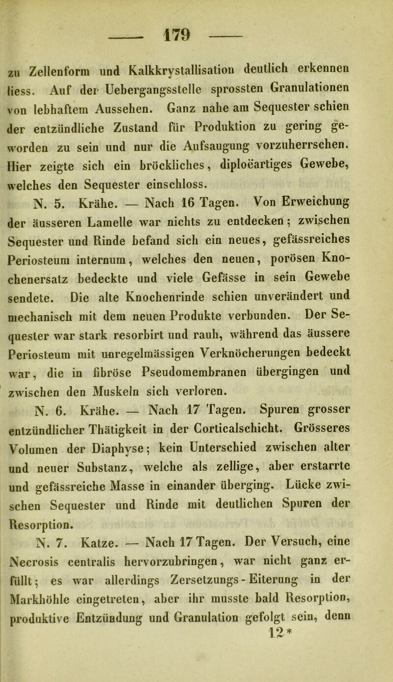 zu Zellenform und Kalkkrystallisation deutlich erkennen liess. Auf der Uebergangsstellc sprossten Granulationen von lebhaftem Aussehen. Ganz nahe am Sequester schien der entzündliche Zustand für Produktion zu gering ge- worden zu sein und nur die Aufsaugung vorzuherrschen. Hier zeigte sich ein bröckliches, diploeartiges Gewebe, welches den Sequester einschloss. N. 5. Krähe. — Nach 16 Tagen. Von Erweichung der äusseren Lamelle war nichts zu entdecken; zwischen Sequester und Rinde befand sich ein neues, gefässreiches Periosteum internum, welches den neuen, porösen Kno- chenersatz bedeckte und viele Gefässe in sein Gewebe sendete. Die alte Knochenrinde schien unverändert und mechanisch mit dem neuen Produkte verbunden. Der Se- quester war stark resorbirt und rauh, während das äussere Periosteum mit unregelmässigen Verknöcherungen bedeckt war, die in fibröse Pseudomembranen übergingen und zwischen den Muskeln sich verloren. N. 6. Krähe. — Nach 17 Tagen. Spuren grosser entzündlicher Thätigkeit in der Corticalschicht. Grösseres Volumen der Diaphyse; kein Unterschied zwischen alter und neuer Substanz, welche als zellige, aber erstarrte und gefässreiche Masse in einander überging. Lücke zwi- schen Sequester und Rinde mit deutlichen Spuren der Resorption. N. 7. Katze. — Nach 17 Tagen. Der Versuch, eine Necrosis centralis hervorzubringen, war nicht ganz er- füllt; es war allerdings Zersetzungs - Eiterung in der Markhöhle cingetrelen, aber ihr musste bald Resorption, produktive Entzündung und Granulation gefolgt sein, denn 12*