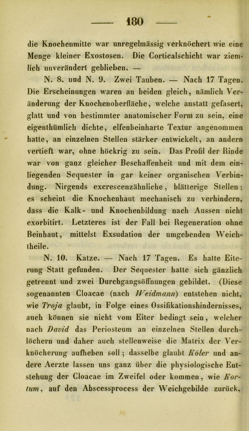 die Knochenmilte war unregelmässig verknöchert wie eine Menge kleiner Exostosen. Die Corlicalschicht war ziem- lich unverändert geblieben. — N. 8. und N. 9. Zwei Tauben. — Nach 17 Tagen. Die Erscheinungen waren an beiden gleich, nämlich Ver- änderung der Knochenoberfläche, welche anstatt gefasert, glatt und von bestimmter anatomischer Form zu sein, eine eigenthümlich dichte, elfenbeinharte Textur angenommen hatte, an einzelnen Stellen stärker entwickelt, an andern vertieft war, ohne höckrig zu sein. Das Profil der Rinde war von ganz gleicher Beschaffenheit und mit dem ein- liegenden Sequester in gar keiner organischen Verbin- dung. Nirgends excrescenzähnliche, blätterige Stellen; es scheint die Knochenhaut mechanisch zu verhindern, dass die Kalk- und Knochenbildung nach Aussen nicht exorbitirt. Letzteres ist der Fall bei Regeneration ohne Beinhaut, mittelst Exsudation der umgebenden Weich- iheile. N. 10. Katze. — Nach 17 Tagen. Es hatte Eite- rung Statt gefunden. Der Sequester hatte sich gänzlich getrennt und zwei Durchgangs«flnungen gebildet. (Diese sogenannten Cloacae (nach Weidmann) entstehen nicht, wie Troja glaubt, in Folge eines Ossifikationshindernisses, auch können sie nicht vom Eiter bedingt sein, welcher nach David das Periosteum an einzelnen Stellen durch- löchern und daher auch stellenweise die Matrix der Ver- knöcherung aufheben soll; dasselbe glaubt Köler und an- dere Aerzte lassen uns ganz über die physiologische Ent- stehung der Cloacae im Zweifel oder kommen, wie h'or- tum, auf den Abscessprocess der Weichgebilde zurück,