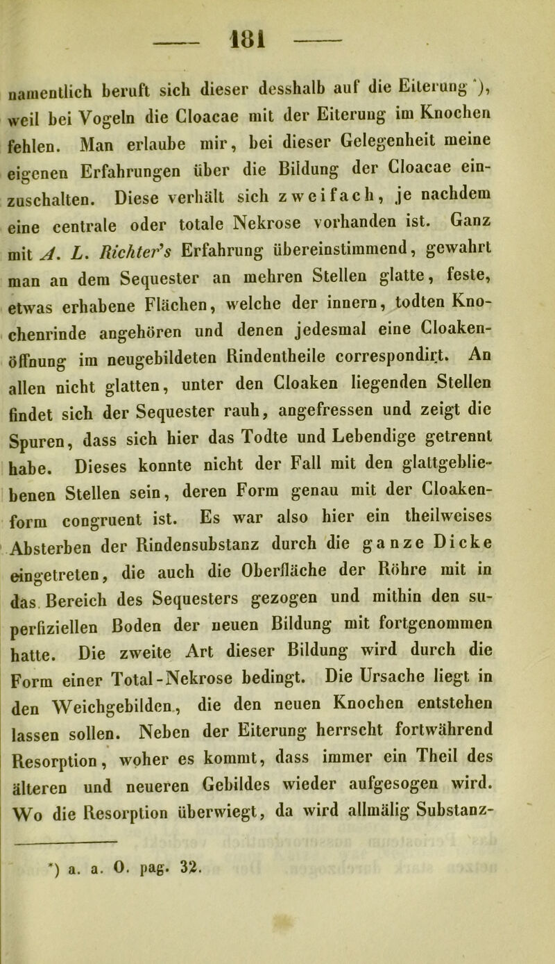 m namentlich beruft sich dieser desshalb auf die Eiterung*), weil bei Vögeln die Cloacae mit der Eiterung im Knochen fehlen. Man erlaube mir, bei dieser Gelegenheit meine eigenen Erfahrungen über die Bildung der Cloacae ein- zuschalten. Diese verhält sich zweifach, je nachdem eine centrale oder totale Nekrose vorhanden ist. Ganz mit A. L. Richters Erfahrung übereinstimmend, gewahrt man an dem Sequester an mehren Stellen glatte, feste, etwas erhabene Flächen, welche der innern, todten Kno- chenrinde angehören und denen jedesmal eine Cloaken- öffnung im neugebildeten Kindentheile correspondirt. An allen nicht glatten, unter den Cloaken liegenden Stellen findet sich der Sequester rauh, angefressen und zeigt die Spuren, dass sich hier das Todte und Lebendige getrennt habe. Dieses konnte nicht der Fall mit den glattgeblie- benen Stellen sein, deren Form genau mit der Cloaken- form congruent ist. Es war also hier ein theilweises Absterben der Rindensubstanz durch die ganze Dicke eingetreten, die auch die Oberfläche der Röhre mit in das Bereich des Sequesters gezogen und mithin den su- perfiziellen Boden der neuen Bildung mit fortgenommen hatte. Die zweite Art dieser Bildung wird durch die Form einer Total-Nekrose bedingt. Die Ursache liegt in den Weichgebilden, die den neuen Knochen entstehen lassen sollen. Neben der Eiterung herrscht fortwährend Resorption, woher es kommt, dass immer ein Theil des älteren und neueren Gebildes wieder aufgesogen wird. Wo die Resorption überwiegt, da wird allmälig Substanz- ') a. a. 0. pag. 32.