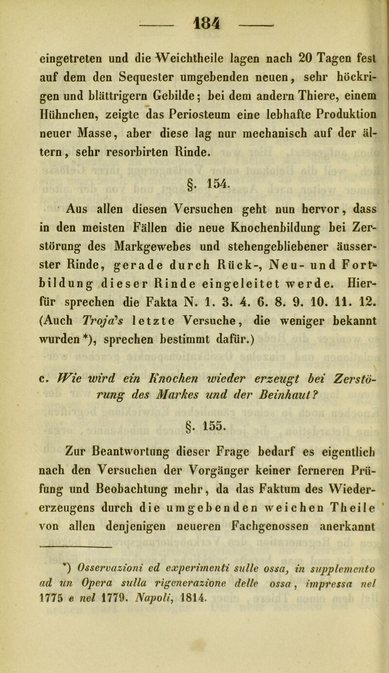 eingetreten und die Weichtheile lagen nach 20 Tagen fest auf dem den Sequester umgebenden neuen, sehr höckri- gen und blättrigem Gebilde; bei dem andern Thiere, einem Hühnchen, zeigte das Periosteum eine lebhafte Produktion neuer Masse, aber diese lag nur mechanisch auf der al- tern , sehr resorbirten Rinde. §. 154. Aus allen diesen Versuchen geht nun hervor, dass in den meisten Fällen die neue Knochenbildung bei Zer- störung des Markgewebes und stehengebliebener äusser- ster Rinde, gerade durch Rück-, Neu- und Fort4* bildung dieser Rinde ein geleitet werde. Hier- für sprechen die Fakta N. 1. 3. 4. 6. 8. 9. 10. 11. 12. (Auch Troja's letzte Versuche, die weniger bekannt wurden *), sprechen bestimmt dafür.) c. Wie wird ein Knochen wieder erzeugt bei Zerstö- rung des Markes und der Beinhaut ? §. 155. Zur Beantwortung dieser Frage bedarf es eigentlich nach den Versuchen der Vorgänger keiner ferneren Prü- fung und Beobachtung mehr, da das Faktum des Wieder- erzeugens durch die umgebenden weichen Theile von allen denjenigen neueren Fachgenossen anerkannt *) Osservazioni cd experimenti suite ossa, in supplemento ad un Opera sulla rigenerazione dellc ossa, impressa nel 1775 e nel 1779. Napoli, 1814.
