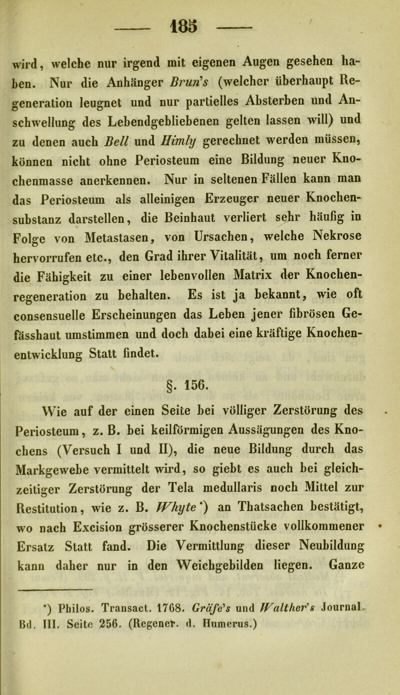 wird, welche nur irgend mit eigenen Augen gesehen ha- ben. Nur die Anhänger Bnm's (welcher überhaupt Re- generation leugnet und nur partielles Absterben und An- schwellung des Lebendgebliebenen gelten lassen will) und zu denen auch Bell und Himly gerechnet werden müssen, können nicht ohne Periosteum eine Bildung neuer Kno- chenmasse anerkennen. Nur in seltenen Fällen kann man das Periosteum als alleinigen Erzeuger neuer Knochen- substanz darstellen, die Beinhaut verliert sehr häufig in Folge von Metastasen, von Ursachen, welche Nekrose hervorrufen etc., den Grad ihrer Vitalität, um noch ferner die Fähigkeit zu einer lebenvollen Matrix der Knochen- regeneration zu behalten. Es ist ja bekannt, wie oft consensuelle Erscheinungen das Leben jener fibrösen Ge- fässhaut umstimmen und doch dabei eine kräftige Knochen- entwicklung Statt findet. §. 156. Wie auf der einen Seite bei völliger Zerstörung des Periosteum, z. B. bei keilförmigen Aussägungen des Kno- chens (Versuch I und II), die neue Bildung durch das Markgewebe vermittelt wird, so giebt es auch bei gleich- zeitiger Zerstörung der Tela medullaris noch Mittel zur Restitution, wie z. B. Whyte*) an Thatsachen bestätigt, wo nach Excision grösserer Knochenstücke vollkommener • Ersatz Statt fand. Die Vermittlung dieser Neubildung kann daher nur in den Weichgebilden liegen. Ganze *) Philos. Transact. 1768. Gräfe's und Journal, Bd. III. Seite 256. (Regcner. d. Humerus.)