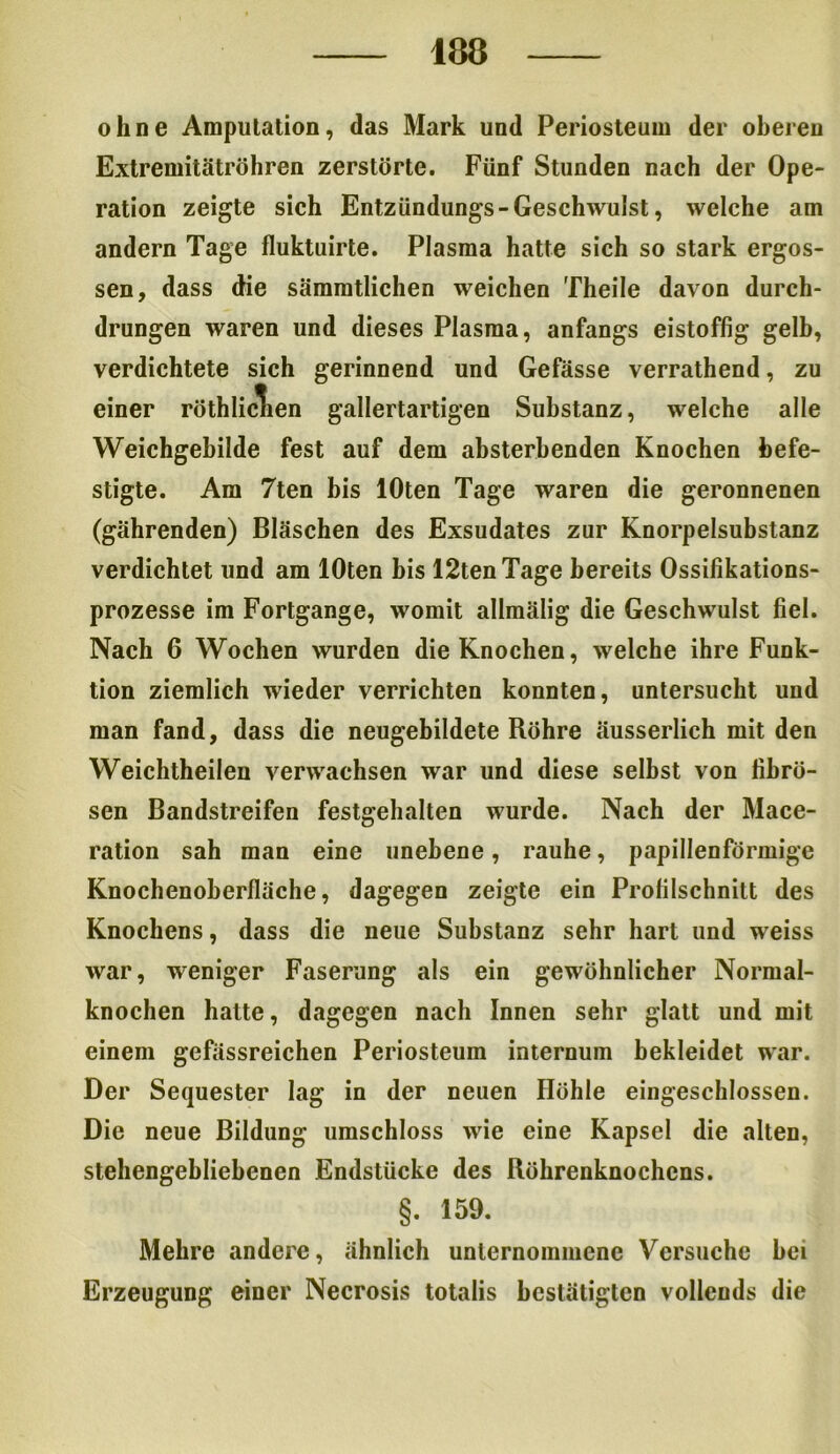 ohne Amputation, das Mark und Periosteum der oberen Extremitätröhren zerstörte. Fünf Stunden nach der Ope- ration zeigte sich Entzündungs-Geschwulst, welche am andern Tage fluktuirte. Plasma hatte sich so stark ergos- sen, dass die sämmtlichen weichen Theile davon durch- drungen waren und dieses Plasma, anfangs eistoffig gelb, verdichtete sich gerinnend und Gefässe verrathend, zu einer röthliclien gallertartigen Substanz, welche alle Weichgebilde fest auf dem absterbenden Knochen befe- stigte. Am 7ten bis lOten Tage waren die geronnenen (gährenden) Bläschen des Exsudates zur Knorpelsubstanz verdichtet und am lOten bis 12tenTage bereits Ossifikations- prozesse im Fortgange, womit allmälig die Geschwulst fiel. Nach 6 Wochen wurden die Knochen, welche ihre Funk- tion ziemlich wieder verrichten konnten, untersucht und man fand, dass die neugebildete Röhre äusserlich mit den Weichtheilen verwachsen war und diese selbst von fibrö- sen Bandstreifen festgehalten wurde. Nach der Mace- ration sah man eine unebene, rauhe, papillenförmige Knochenoberfläche, dagegen zeigte ein Profilschnitt des Knochens, dass die neue Substanz sehr hart und weiss war, weniger Faserung als ein gewöhnlicher Normal- knochen hatte, dagegen nach Innen sehr glatt und mit einem gefässreichen Periosteum internum bekleidet war. Der Sequester lag in der neuen Höhle eingeschlossen. Die neue Bildung umschloss wie eine Kapsel die alten, stehengebliebenen Endstücke des Röhrenknochens. §. 159. Mehre andere, ähnlich unternommene Versuche hei Erzeugung einer Necrosis totalis bestätigten vollends die