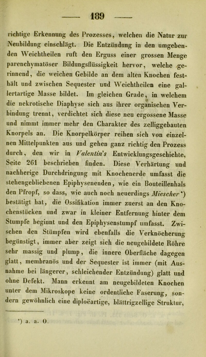 richtige Erkennung des Prozesses, welchen die Natur zur Neubildung einschlägt. Die Entzündung in den umgeben* den Weichtheilen ruft den Erguss einer grossen Menge parenchymatöser Bildungsflüssigkeit hervor, welche ge- rinnend , die weichen Gebilde an dem alten Knochen fest- hält und zwischen Sequester und Weichtheilen eine gal- lertartige Masse bildet. Im gleichen Grade, in welchem die nekrotische Diaphyse sich aus ihrer organischen Ver- bindung trennt, verdichtet sich diese neu ergossene Masse und nimmt immer mehr den Charakter des zeiliggebauten Knorpels an. Die Knorpelkörper reihen sich von einzel- nen Mittelpunkten aus und gehen ganz richtig den Prozess durch, den wir in Vialentin s Entwicklungsgeschichte, Seite 261 beschrieben finden. Diese Verhärtung und nachherige Durchdringung mit Knochenerde umfasst die stehengebliebenen Epiphysenenden, wie ein Bouteillenhals den Pfropf, so dass, wie auch noch neuerdings Miescher*) bestätigt hat, die Ossifikation immer zuerst an den Kno- chenstücken und zwar in kleiner Entfernung hinter dem Stumpfe beginnt und den Epiphysenstumpf umfasst. Zwi- schen den Stümpfen wird ebenfalls die Verknöcherung begünstigt, immer aber zeigt sich die neugebildete Röhre sehr massig und plump, die innere Oberfläche dagegen glatt, membranös und der Sequester ist immer (mit Aus- nahme bei längerer, schleichender Entzündung) glatt und ohne Defekt. Mann erkennt am neugebildclen Knochen unter dem Mikroskope keine ordentliche Faserung, son- dern gewöhnlich eine diploeartigc, blättrigzellige Struktur, *) a. a. 0.