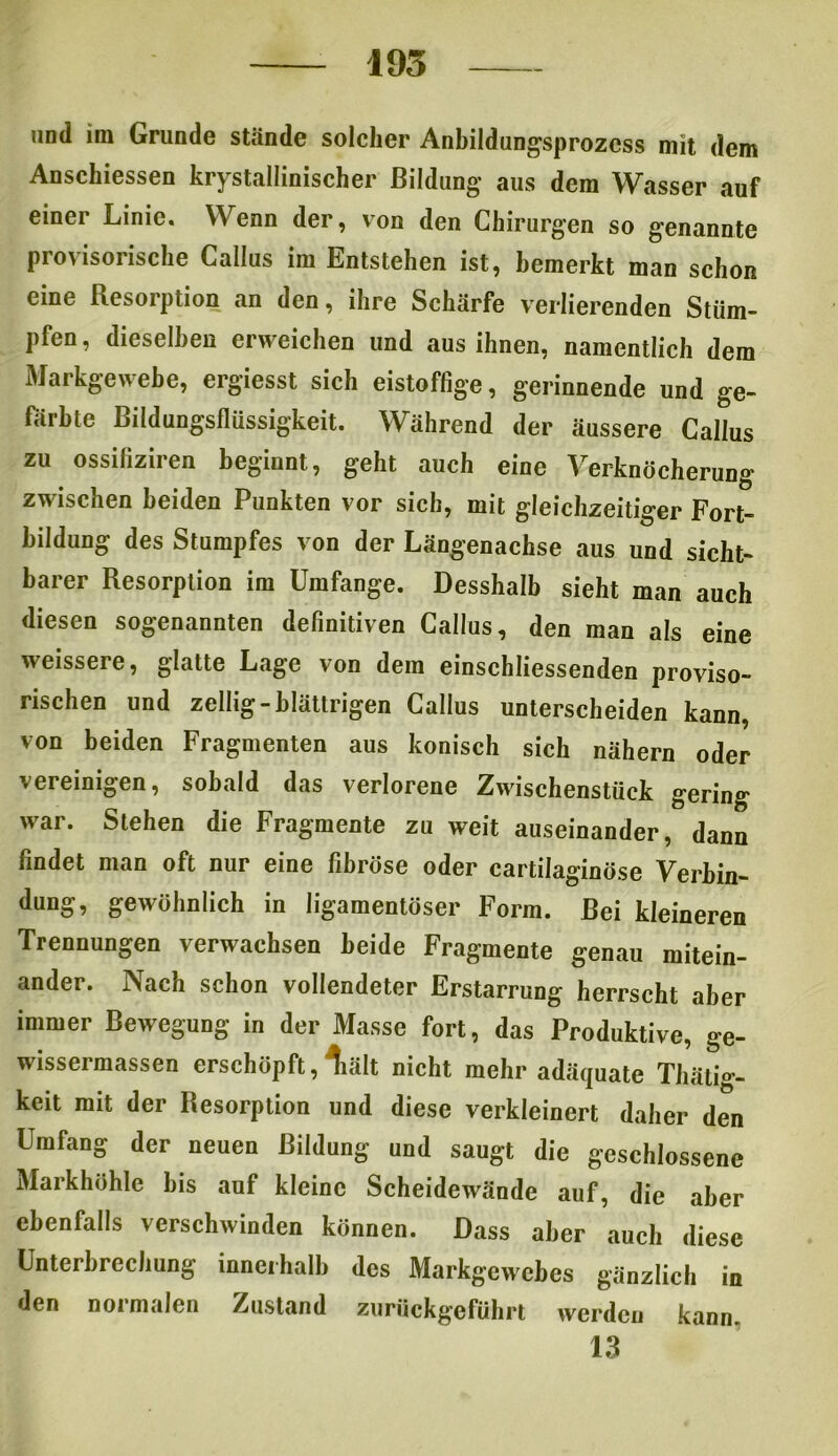 und hu Grunde stände solcher Anbildungsprozcss mit dem Anschiessen kristallinischer Bildung* aus dem Wasser auf einer Linie. Wenn der, von den Chirurgen so genannte provisorische Callus im Entstehen ist, bemerkt man schon eine Resorption an den, ihre Schärfe verlierenden Stüm- pfen , dieselben erweichen und aus ihnen, namentlich dem Markgewebe, ergiesst sich eistoffige, gerinnende und ge- färbte Bildungsflüssigkeit. Während der äussere Callus zu ossiiiziren beginnt, geht auch eine Verknöcherung zwischen beiden Punkten vor sich, mit gleichzeitiger Fort- bildung des Stumpfes von der Längenachse aus und sicht- barer Resorption im Umfange. Desshalb sieht man auch diesen sogenannten definitiven Callus, den man als eine weissere, glatte Lage von dem einschliessenden proviso- rischen und zellig-blättrigen Callus unterscheiden kann, von beiden Fragmenten aus konisch sich nähern oder vereinigen, sobald das verlorene Zwischenstück gering war. Stehen die Fragmente zu weit auseinander, dann findet man oft nur eine fibröse oder cartilaginöse Verbin- dung, gewöhnlich in ligamentöser Form. Bei kleineren Trennungen verwachsen beide Fragmente genau mitein- ander. Nach schon vollendeter Erstarrung herrscht aber immer Bewegung in der Masse fort, das Produktive, ge- wissermassen erschöpft, liält nicht mehr adäquate Thälio- keit mit der Resorption und diese verkleinert daher den Umfang der neuen Bildung und saugt die geschlossene Markhöhle bis auf kleine Scheidewände auf, die aber ebenfalls verschwinden können. Dass aber auch diese Unterbrechung innerhalb des Markgewebes gänzlich in den normalen Zustand zurückgeführt werden kann. 13